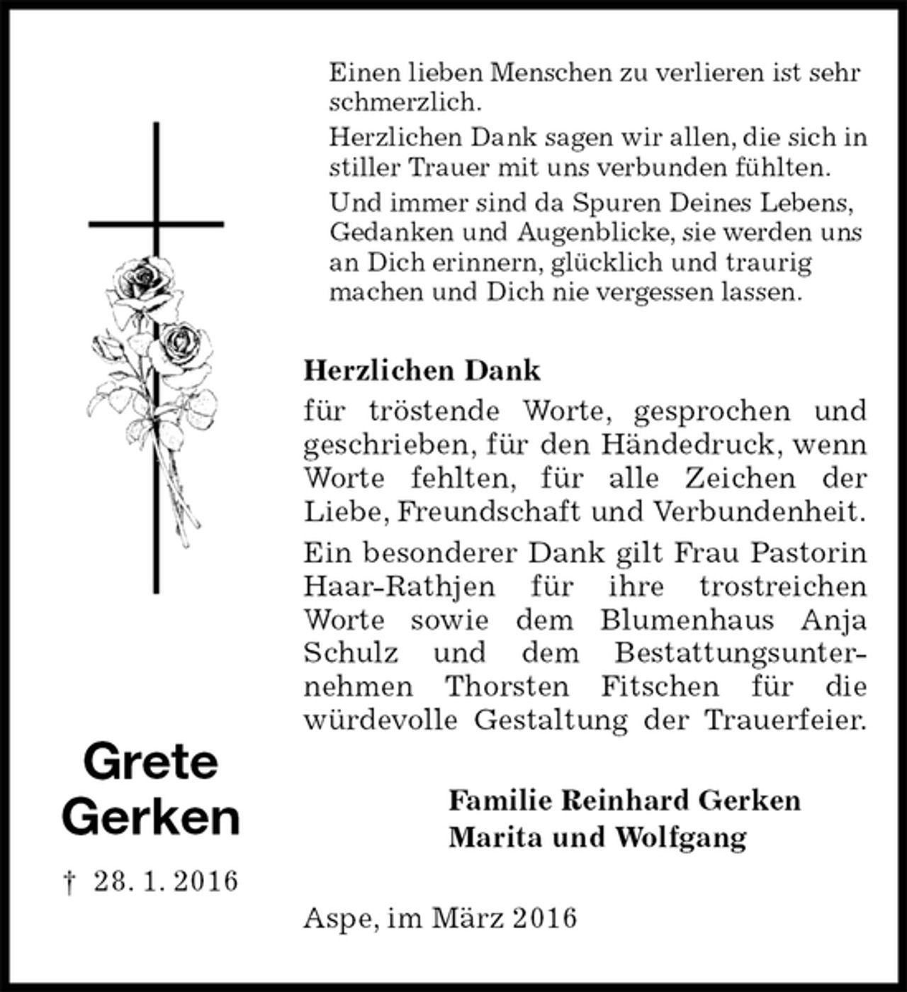 <p>Einen lieben Menschen zu verlieren ist sehr schmerzlich.<br />Herzlichen Dank sagen wir allen, die sich in stiller Trauer mit uns verbunden fühlten.<br />Und immer sind da Spuren Deines Lebens, Gedanken und Augenblicke, sie werden uns an Dich erinnern, glücklich und traurig<br />machen und Dich nie vergessen lassen.<br />Herzlichen Dank<br />für tröstende Worte, gesprochen und<br />geschrieben, für den Händedruck, wenn Worte fehlten, für alle Zeichen der<br />Liebe, Freundschaft und Verbundenheit.<br />Ein besonderer Dank gilt Frau Pastorin Haar-Rathjen für ihre trostreichen<br />Worte sowie dem Blumenhaus Anja Schulz und dem Bestattungsunter-<br />nehmen Thorsten Fitschen für die<br />würdevolle Gestaltung der Trauerfeier.<br />Familie Reinhard Gerken<br />Marita und Wolfgang<br />Aspe, im März 2016</p><p>Grete<br />Gerken<br />† 28. 1. 2016</p>