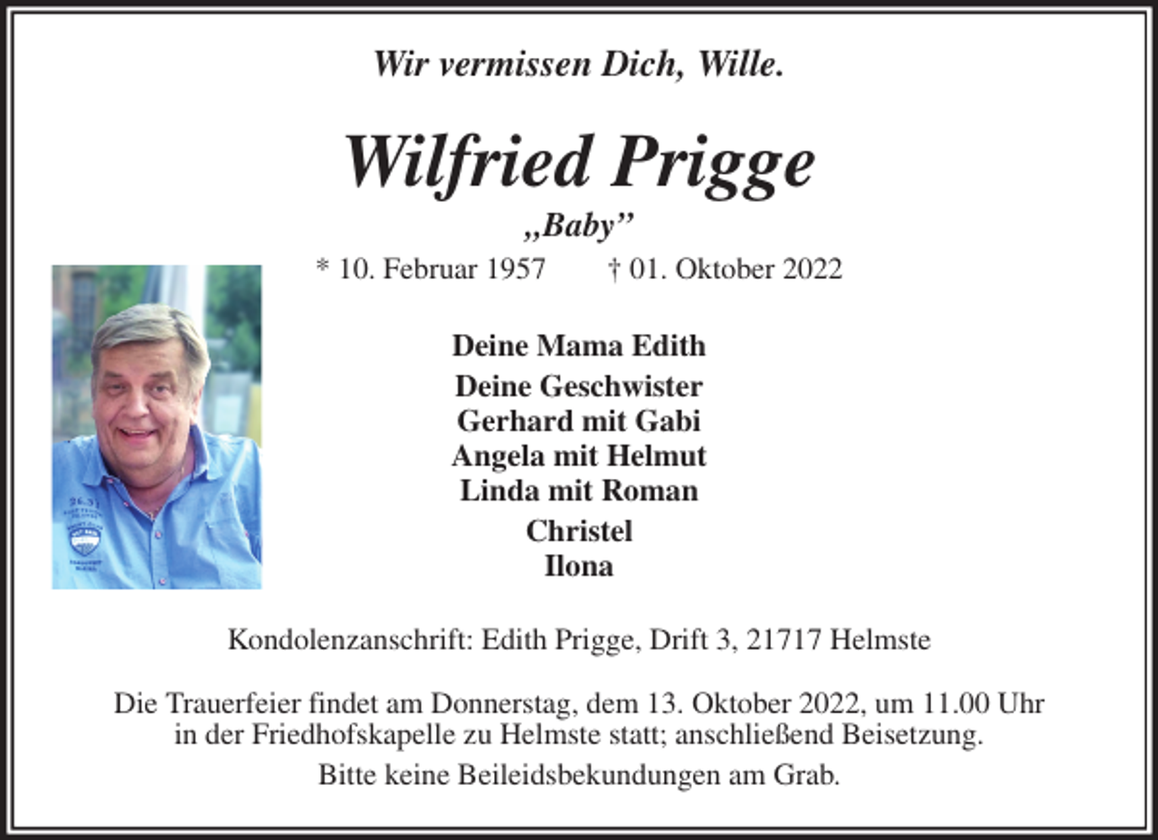 <p>Wir vermissen Dich, Wille.<br />Wilfried Prigge<br />„Baby”<br />* 10. Februar 1957 † 01. Oktober 2022<br />Deine Mama Edith<br />Deine Geschwister<br />Gerhard mit Gabi<br />Angela mit Helmut<br />Linda mit Roman<br />Christel<br />Ilona<br />Kondolenzanschrift: Edith Prigge, Drift 3, 21717 Helmste</p><p>Die Trauerfeier findet am Donnerstag, dem 13. Oktober 2022, um 11.00 Uhr<br />in der Friedhofskapelle zu Helmste statt; anschließend Beisetzung.<br />Bitte keine Beileidsbekundungen am Grab.</p>