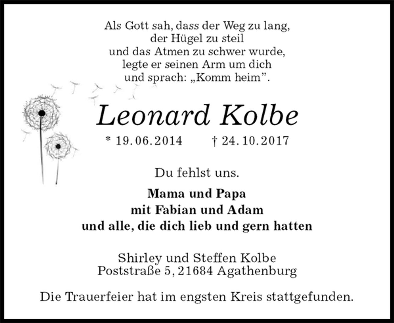 <p>Als Gott sah, dass der Weg zu lang,<br />der Hügel zu steil<br />und das Atmen zu schwer wurde,<br />legte er seinen Arm um dich<br />und sprach: „Komm heim”.<br />Leonard Kolbe<br />* 19. 06. 2014 † 24. 10. 2017<br />Du fehlst uns.<br />Mama und Papa<br />mit Fabian und Adam<br />und alle, die dich lieb und gern hatten<br />Shirley und Steffen Kolbe<br />Poststraße 5, 21684 Agathenburg</p>
<p>Die Trauerfeier hat im engsten Kreis stattgefunden.</p>