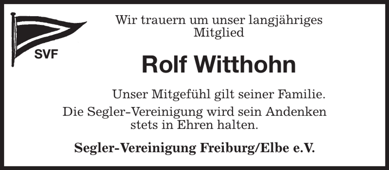 <p>Wir trauern um unser langjähriges<br />Mitglied<br />SVF<br />Rolf Witthohn<br />Segler-Vereinigung Freiburg/Elbe e.V.<br />Unser Mitgefühl gilt seiner Familie.<br />Die Segler-Vereinigung wird sein Andenken<br />stets in Ehren halten.</p>