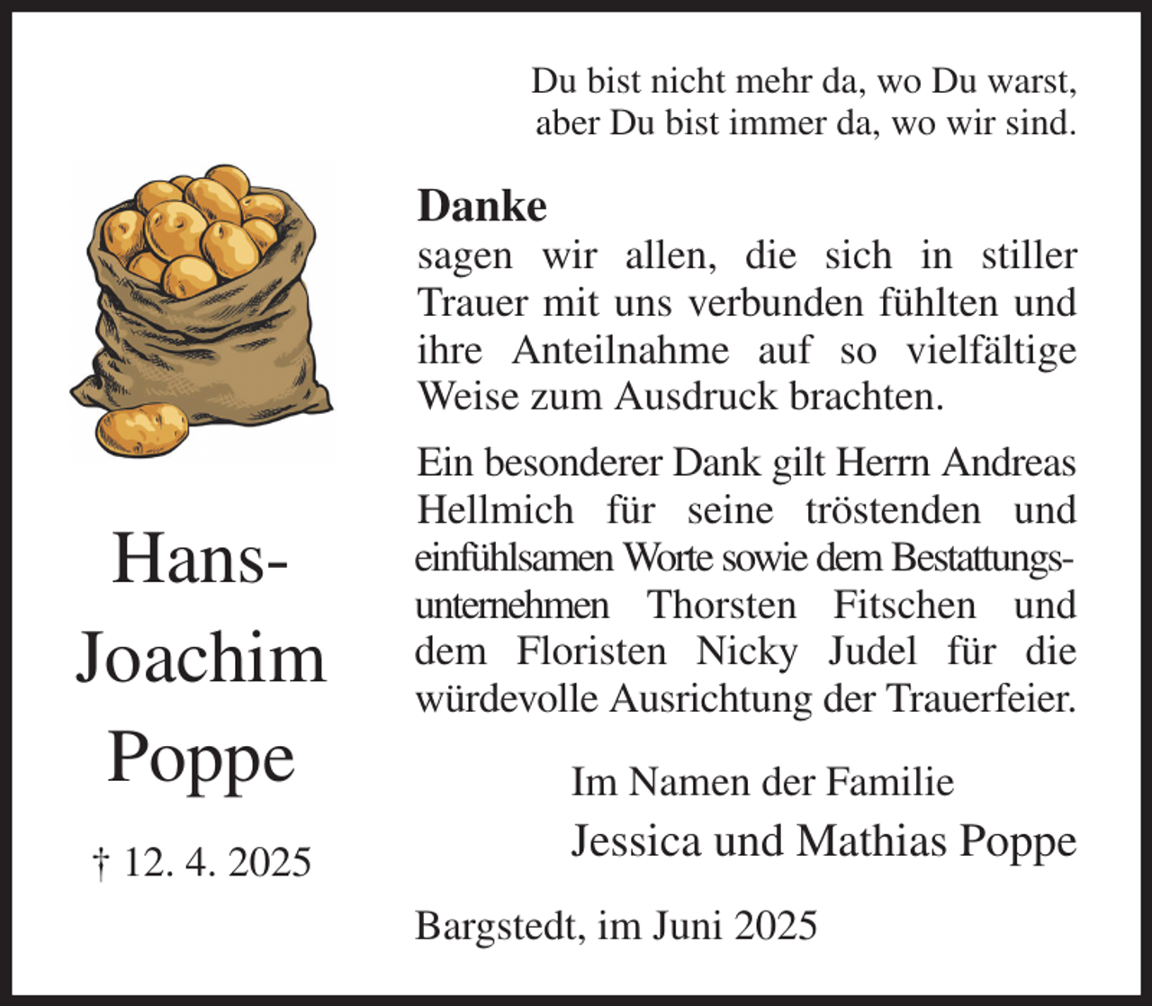 <p>Du bist nicht mehr da, wo Du warst,<br />aber Du bist immer da, wo wir sind.<br />Danke<br />sagen wir allen, die sich in stiller Trauer mit uns verbunden fühlten und ihre Anteilnahme auf so vielfältige Weise zum Ausdruck brachten.<br />Ein besonderer Dank gilt Herrn Andreas Hellmich für seine tröstenden und<br />einfühlsamen Worte sowie dem Bestattungsunternehmen Thorsten Fitschen und dem Floristen Nicky Judel für die<br />würdevolle Ausrichtung der Trauerfeier.<br />Im Namen der Familie<br />Jessica und Mathias Poppe<br />Bargstedt, im Juni 2025<br />Hans-<br />Joachim<br />Poppe<br />† 12. 4. 2025</p>
