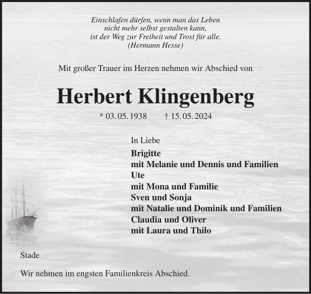 <p>Einschlafen dürfen, wenn man das Leben<br />nicht mehr selbst gestalten kann,<br />ist der Weg zur Freiheit und Trost für alle.<br />(Hermann Hesse)<br />Mit großer Trauer im Herzen nehmen wir Abschied von<br />Herbert Klingenberg<br />* 03. 05. 1938 † 15. 05. 2024<br />In Liebe<br />Brigitte<br />mit Melanie und Dennis und Familien<br />Ute<br />mit Mona und Familie<br />Sven und Sonja<br />mit Natalie und Dominik und Familien<br />Claudia und Oliver<br />mit Laura und Thilo<br />Stade</p><p>Wir nehmen im engsten Familienkreis Abschied.</p>