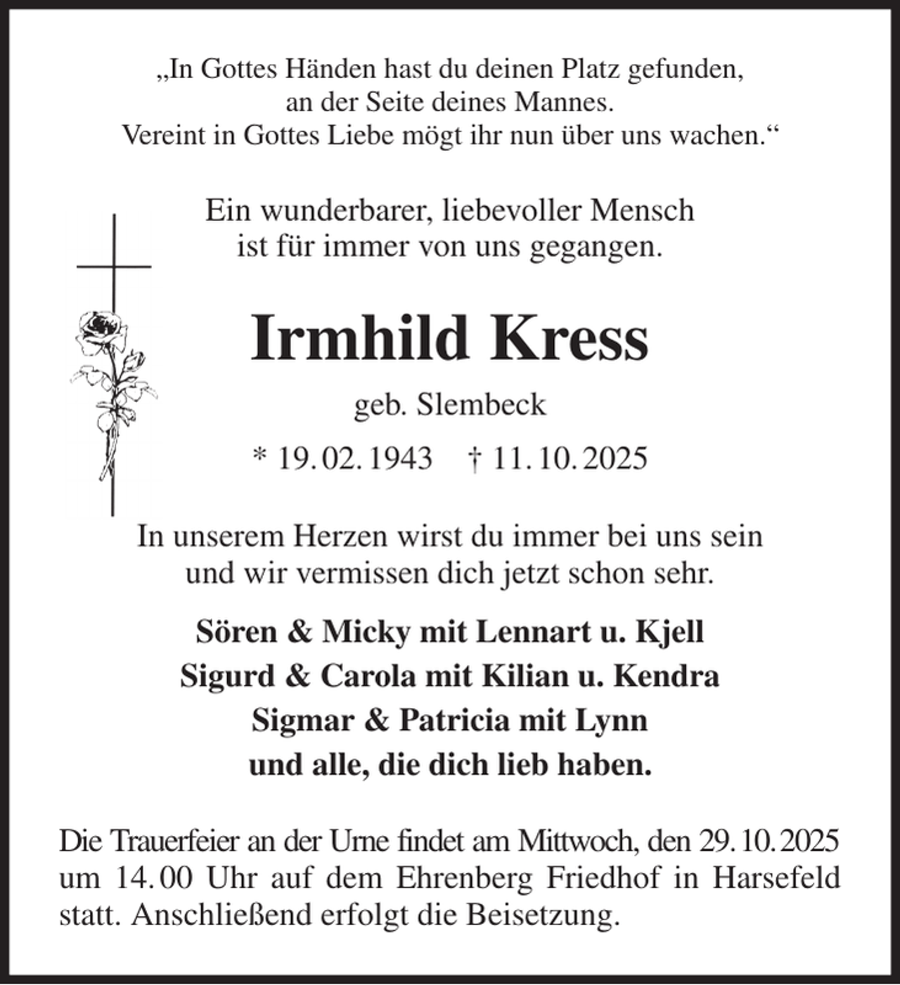 <p>„In Gottes Händen hast du deinen Platz gefunden,<br />an der Seite deines Mannes.<br />Vereint in Gottes Liebe mögt ihr nun über uns wachen.“<br />Ein wunderbarer, liebevoller Mensch<br />ist für immer von uns gegangen.<br />Irmhild Kress<br />geb. Slembeck<br />* 19. 02. 1943 † 11. 10. 2025<br />In unserem Herzen wirst du immer bei uns sein<br />und wir vermissen dich jetzt schon sehr.<br />Sören &amp; Micky mit Lennart u. Kjell<br />Sigurd &amp; Carola mit Kilian u. Kendra<br />Sigmar &amp; Patricia mit Lynn<br />und alle, die dich lieb haben.<br />Die Trauerfeier an der Urne findet am Mittwoch, den 29. 10. 2025<br />um 14. 00 Uhr auf dem Ehrenberg Friedhof in Harsefeld statt. Anschließend erfolgt die Beisetzung.</p>