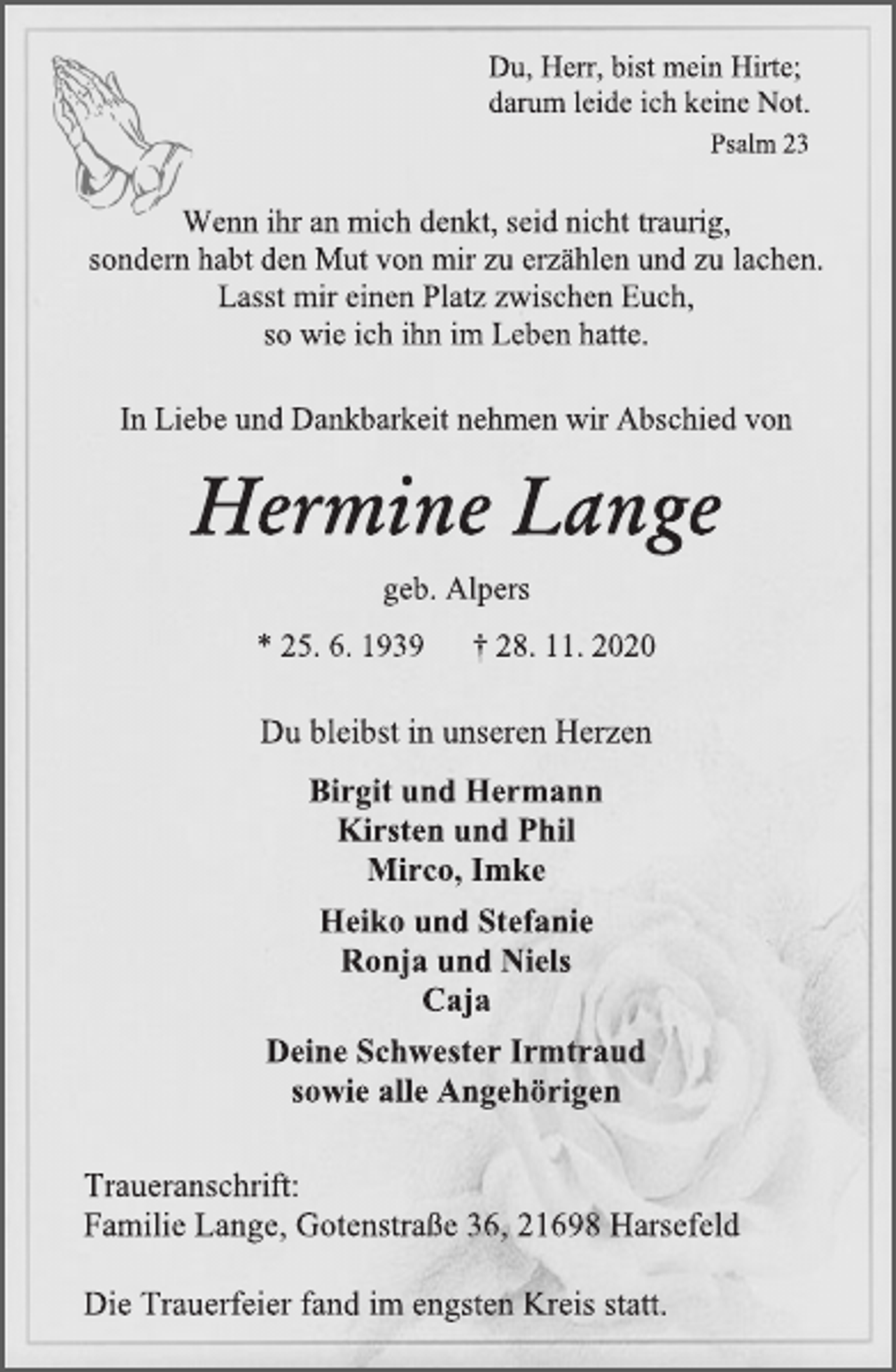 <p>Du,Herr, bist mein Hirte;<br />darum leide ich keine Not.<br />Psalm 23<br />Wenn ihr an mich denkt, seid nicht traurig,<br />sondern habt den Mut von mir zu erzählen und zu lachen.<br />Lasst mir einen Platz zwischen Euch,<br />so wie ichihn im Leben hatte.<br />In Liebe und Dankbarkeit nehmen wir Abschied von<br />Hermine Lange<br />geb. Alpers<br />* 25. 6.1939† 28. 11.2020<br />Du bleibst in unseren Herzen<br />Birgit und Hermann<br />Kirsten und Phil<br />Mirco, Imke<br />Heiko und Stefanie<br />Ronja und Niels<br />Caja<br />Deine Schwester Irmtraud<br />sowie alle Angehörigen<br />Traueranschrift:<br />Familie Lange, Gotenstraße 36, 21698 Harsefeld<br />Die Trauerfeier fand im engsten Kreis statt.</p>