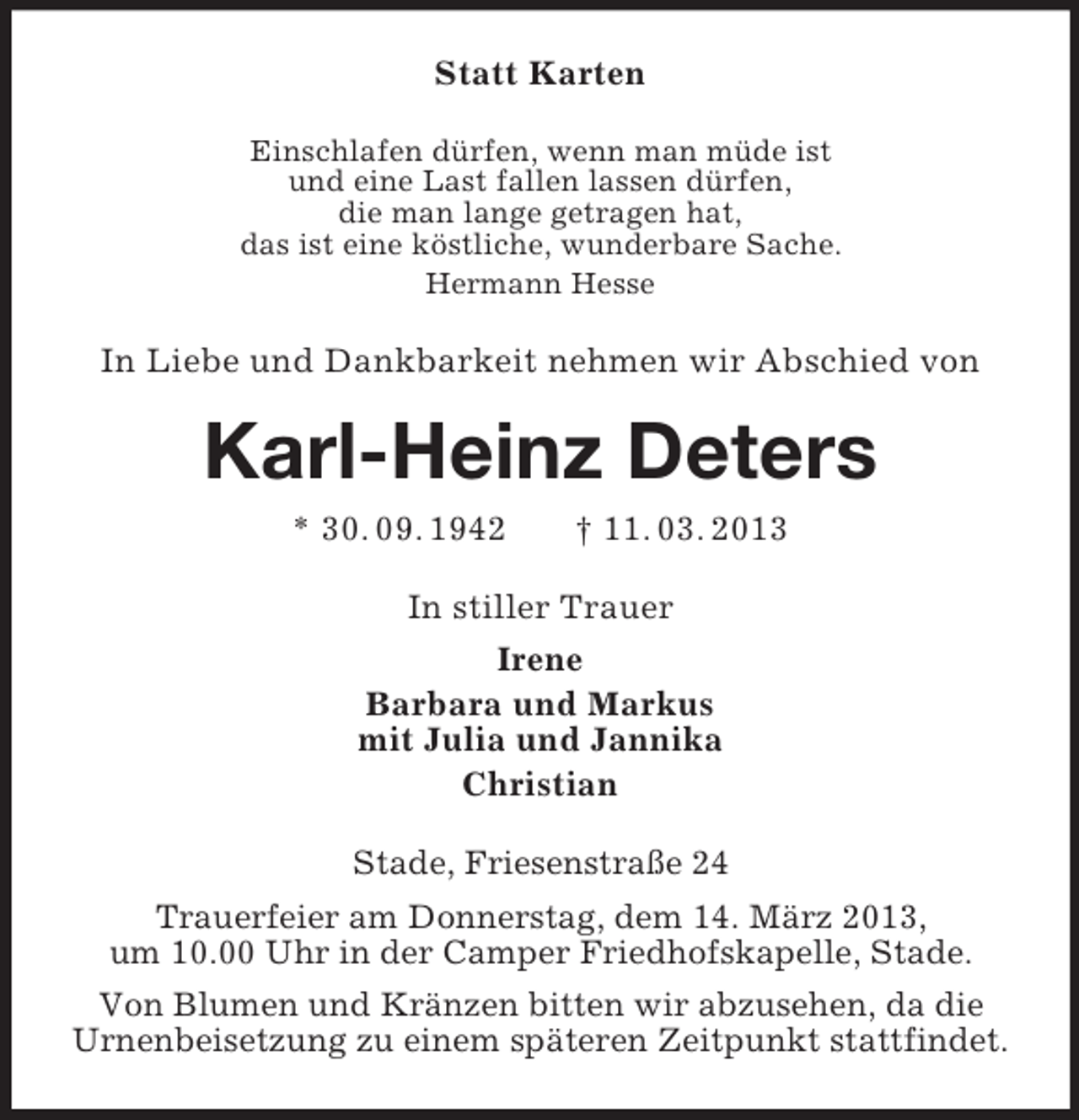 <p>Statt Karten<br />Einschlafen dürfen, wenn man müde ist<br />und eine Last fallen lassen dürfen,<br />die man lange getragen hat,<br />das ist eine köstliche, wunderbare Sache.<br />Hermann Hesse</p><p>In Liebe und Dankbarkeit nehmen wir Abschied von</p><p>Karl-Heinz Deters<br />* 30. 09. 1942</p><p>† 11. 03. 2013</p><p>In stiller Trauer<br />Irene<br />Barbara und Markus<br />mit Julia und Jannika<br />Christian<br />Stade, Friesenstraße 24<br />Trauerfeier am Donnerstag, dem 14. März 2013,<br />um 10.00 Uhr in der Camper Friedhofskapelle, Stade.<br />Von Blumen und Kränzen bitten wir abzusehen, da die<br />Urnenbeisetzung zu einem späteren Zeitpunkt stattfindet.</p>