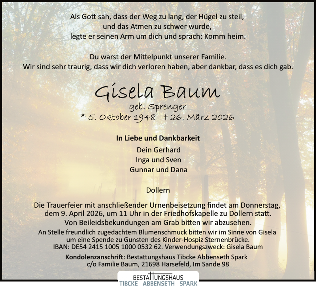 <p>Als Go� sah, dass der Weg zu lang, der Hügel zu steil,<br />und das Atmen zu schwer wurde,<br />legte er seinen Arm um dich und sprach: Komm heim.<br />Du warst der Mi�elpunkt unserer Familie.<br />Wir sind sehr traurig, dass wir dich verloren haben, aber dankbar, dass es dich gab.</p><p>In Liebe und Dankbarkeit<br />Dein Gerhard<br />Inga und Sven<br />Gunnar und Dana<br />Dollern<br />Die Trauerfeier mit anschließender Urnenbeisetzung ﬁndet am Donnerstag,<br />dem 9. April 2026, um 11 Uhr in der Friedhofskapelle zu Dollern sta�.<br />Von Beileidsbekundungen am Grab bi�en wir abzusehen.<br />An Stelle freundlich zugedachtem Blumenschmuck bi�en wir im Sinne von Gisela<br />um eine Spende zu Gunsten des Kinder­Hospiz Sternenbrücke.<br />IBAN: DE54 2415 1005 100532 62. Verwendungszweck: Gisela Baum<br />Kondolenzanschri�: Besta�ungshaus Tibcke Abbenseth Spark<br />c/o Familie Baum, 21698 Harsefeld, Im Sande 98</p>