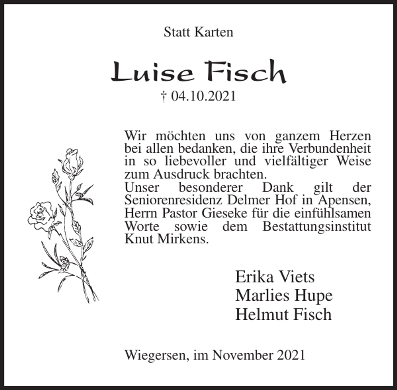 <p>Statt Karten<br />Luise Fisch<br />† 04.10.2021<br />Wir möchten uns von ganzem Herzen<br />bei allen bedanken, die ihre Verbundenheit in so liebevoller und vielfältiger Weise zum Ausdruck brachten.<br />Unser besonderer Dank gilt der<br />Seniorenresidenz Delmer Hof in Apensen, Herrn Pastor Gieseke für die einfühlsamen Worte sowie dem Bestattungsinstitut<br />Knut Mirkens.<br />Erika Viets<br />Marlies Hupe<br />Helmut Fisch<br />Wiegersen, im November 2021</p>