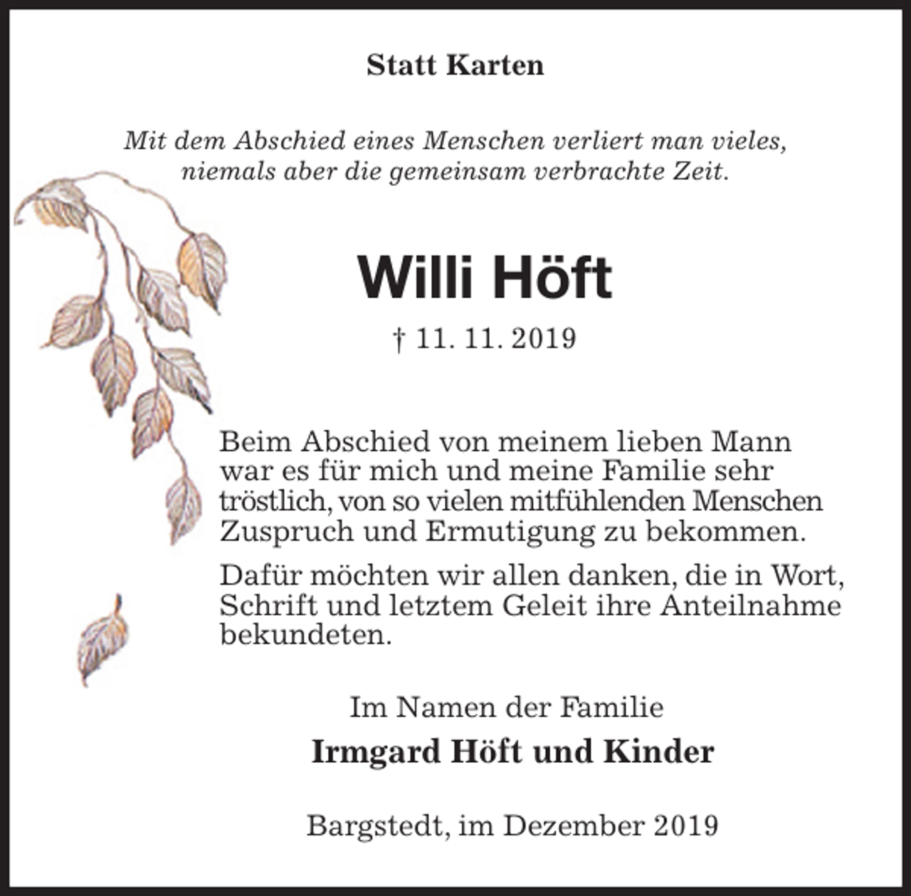 <p>Statt Karten<br />Mit dem Abschied eines Menschen verliert man vieles,<br />niemals aber die gemeinsam verbrachte Zeit.<br />Willi Höft<br />† 11. 11. 2019<br />Beim Abschied von meinem lieben Mann<br />war es für mich und meine Familie sehr tröstlich, von so vielen mitfühlenden Menschen Zuspruch und Ermutigung zu bekommen.<br />Dafür möchten wir allen danken, die in Wort, Schrift und letztem Geleit ihre Anteilnahme bekundeten.<br />Im Namen der Familie<br />Irmgard Höft und Kinder<br />Bargstedt, im Dezember 2019</p>
