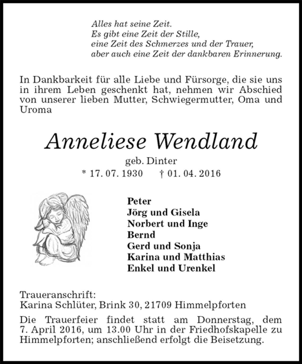 <p>Alles hat seine Zeit.<br />Es gibt eine Zeit der Stille,<br />eine Zeit des Schmerzes und der Trauer,<br />aber auch eine Zeit der dankbaren Erinnerung.<br />In Dankbarkeit für alle Liebe und Fürsorge, die sie uns in ihrem Leben geschenkt hat, nehmen wir Abschied von unserer lieben Mutter, Schwiegermutter, Oma und Uroma<br />Anneliese Wendland<br />geb. Dinter<br />* 17. 07. 1930 † 01. 04. 2016<br />Peter<br />Jörg und Gisela<br />Norbert und Inge<br />Bernd<br />Gerd und Sonja<br />Karina und Matthias<br />Enkel und Urenkel<br />Traueranschrift:<br />Karina Schlüter, Brink 30, 21709 Himmelpforten<br />Die Trauerfeier findet statt am Donnerstag, dem<br />7. April 2016, um 13.00 Uhr in der Friedhofskapelle zu Himmelpforten; anschließend erfolgt die Beisetzung.</p>