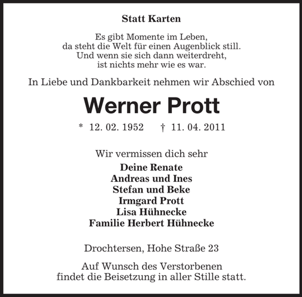 <p>Statt Karten<br />Es gibt Momente im Leben, da steht die Welt für einen Augenblick still. Und wenn sie sich dann weiterdreht, ist nichts mehr wie es war.</p><p>In Liebe und Dankbarkeit nehmen wir Abschied von</p><p>Werner Prott<br />* 12. 02. 1952 † 11. 04. 2011 Wir vermissen dich sehr Deine Renate Andreas und Ines Stefan und Beke Irmgard Prott Lisa Hühnecke Familie Herbert Hühnecke Drochtersen, Hohe Straße 23 Auf Wunsch des Verstorbenen findet die Beisetzung in aller Stille statt.</p>