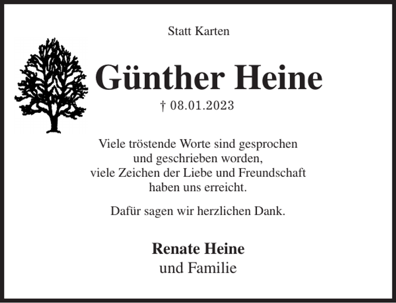 <p>Statt Karten<br />Günther Heine<br />† 08.01.2023<br />Viele tröstende Worte sind gesprochen<br />und geschrieben worden,<br />viele Zeichen der Liebe und Freundschaft<br />haben uns erreicht.<br />Dafür sagen wir herzlichen Dank.<br />Renate Heine<br />und Familie</p>