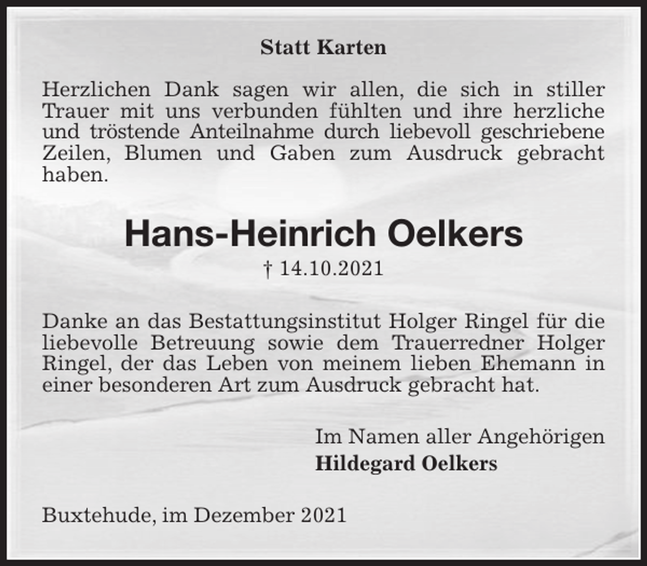 <p>Statt Karten</p>
<p>Herzlichen Dank sagen wir allen, die sich in stiller Trauer mit uns verbunden fühlten und ihre herzliche und tröstende Anteilnahme durch liebevoll geschriebene Zeilen, Blumen und Gaben zum Ausdruck gebracht<br />haben.<br />Hans-Heinrich Oelkers<br />† 14.10.2021<br />Danke an das Bestattungsinstitut Holger Ringel für die liebevolle Betreuung sowie dem Trauerredner Holger Ringel, der das Leben von meinem lieben Ehemann in einer besonderen Art zum Ausdruck gebracht hat.<br />Im Namen aller Angehörigen<br />Hildegard Oelkers<br />Buxtehude, im Dezember 2021</p>