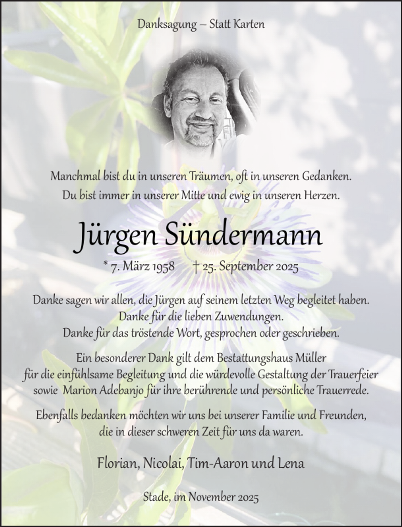 <p>Danksagung – Statt Karten</p><p>Manchmal bist du in unseren Träumen, oft in unseren Gedanken.<br />Du bist immer in unserer Mitte und ewig in unseren Herzen.</p><p>Jürgen Sündermann<br />* 7. März 1958</p><p>† 25. September 2025</p><p>Danke sagen wir allen, die Jürgen auf seinem letzten Weg begleitet haben.<br />Danke für die lieben Zuwendungen.<br />Danke für das tröstende Wort, gesprochen oder geschrieben.<br />Ein besonderer Dank gilt dem Bestattungshaus Müller<br />für die einfühlsame Begleitung und die würdevolle Gestaltung der Trauerfeier<br />sowie Marion Adebanjo für ihre berührende und persönliche Trauerrede.<br />Ebenfalls bedanken möchten wir uns bei unserer Familie und Freunden,<br />die in dieser schweren Zeit für uns da waren.</p><p>Florian, Nicolai, Tim-Aaron und Lena<br />Stade, im November 2025</p>
