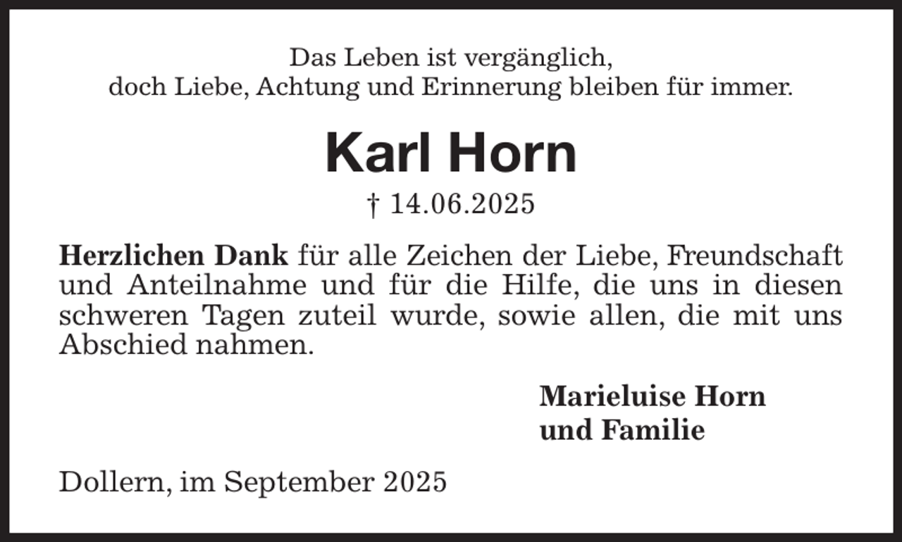 <p>Das Leben ist vergänglich,<br />doch Liebe, Achtung und Erinnerung bleiben für immer.<br />Karl Horn<br />† 14.06.2025<br />Herzlichen Dank für alle Zeichen der Liebe, Freundschaft und Anteilnahme und für die Hilfe, die uns in diesen schweren Tagen zuteil wurde, sowie allen, die mit uns Abschied nahmen.<br />Marieluise Horn<br />und Familie<br />Dollern, im September 2025</p>