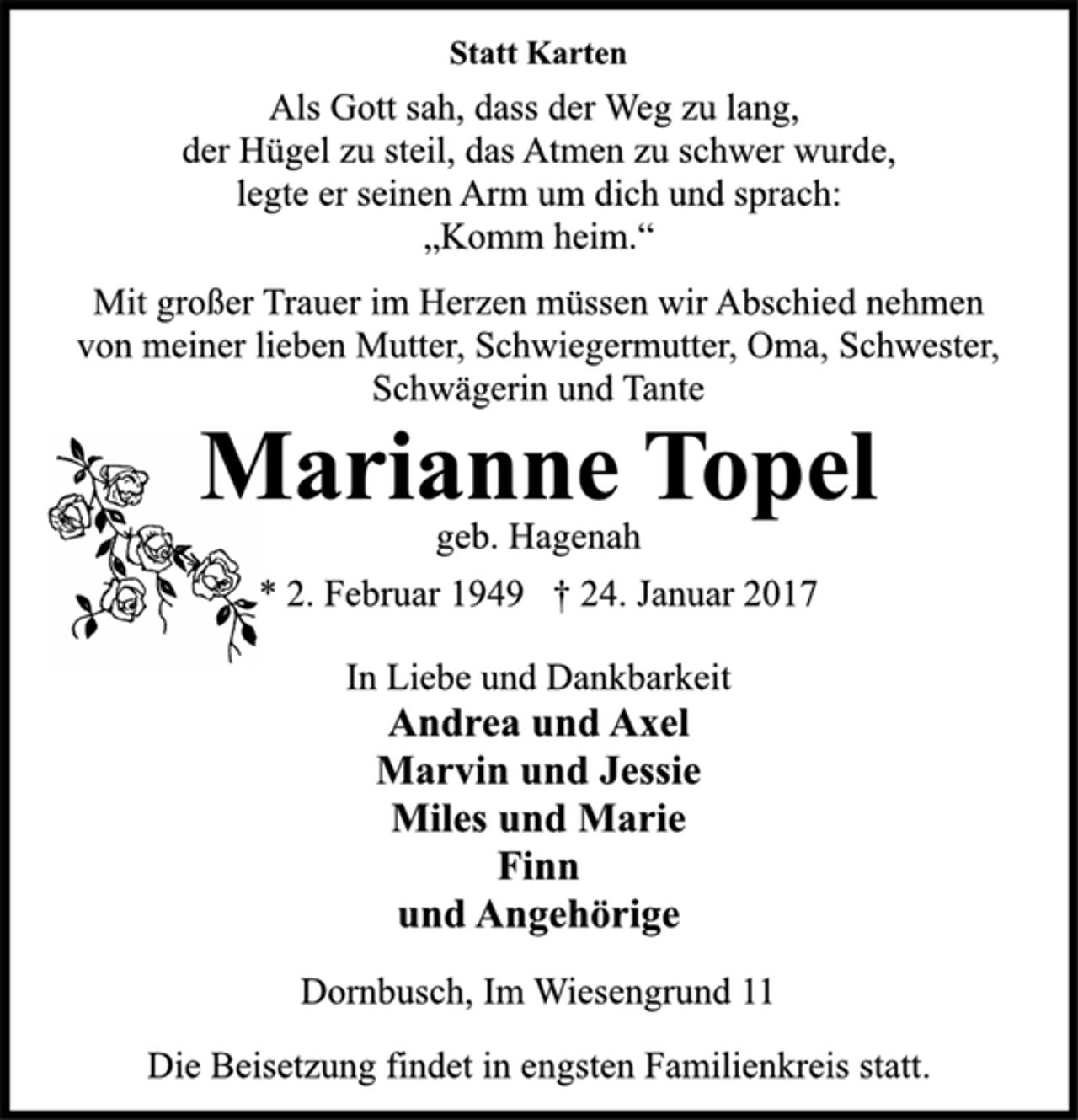 <p>Statt Karten</p>
<p>Als Gott sah, dass der Weg zu lang,<br />der Hügel zu steil, das Atmen zu schwer wurde,<br />legte er seinen Arm um dich und sprach:<br />„Komm heim.“</p>
<p>Mit großer Trauer im Herzen müssen wir Abschied nehmen<br />von meiner lieben Mutter, Schwiegermutter, Oma, Schwester,<br />Schwägerin und Tante</p>
<p>Marianne Topel</p>
<p>geb. Hagenah</p>
<p>* 2. Februar 1949 † 24. Januar 2017<br />In Liebe und Dankbarkeit</p>
<p>Andrea und Axel<br />Marvin und Jessie<br />Miles und Marie<br />Finn<br />und Angehörige</p>
<p>Dornbusch, Im Wiesengrund 11</p>
<p>Die Beisetzung findet in engsten Familienkreis statt.</p>