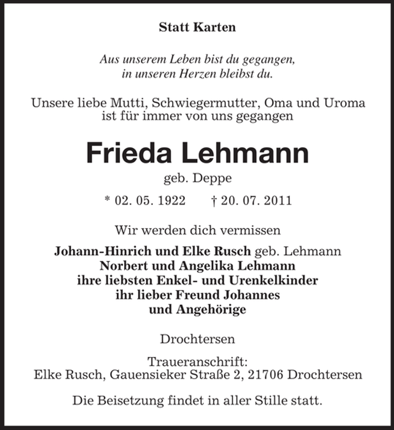 <p>Statt Karten<br />Aus unserem Leben bist du gegangen,<br />in unseren Herzen bleibst du.<br />Unsere liebe Mutti, Schwiegermutter, Oma und Uroma ist für immer von uns gegangen<br />Frieda Lehmann<br />geb. Deppe<br />* 02. 05. 1922</p>
<p>† 20. 07. 2011<br />Wir werden dich vermissen<br />Johann-Hinrich und Elke Rusch geb. Lehmann<br />Norbert und Angelika Lehmann<br />ihre liebsten Enkel- und Urenkelkinder<br />ihr lieber Freund Johannes<br />und Angehörige<br />Drochtersen<br />Traueranschrift:<br />Elke Rusch, Gauensieker Straße 2, 21706 Drochtersen</p>
<p>Die Beisetzung findet in aller Stille statt.</p>