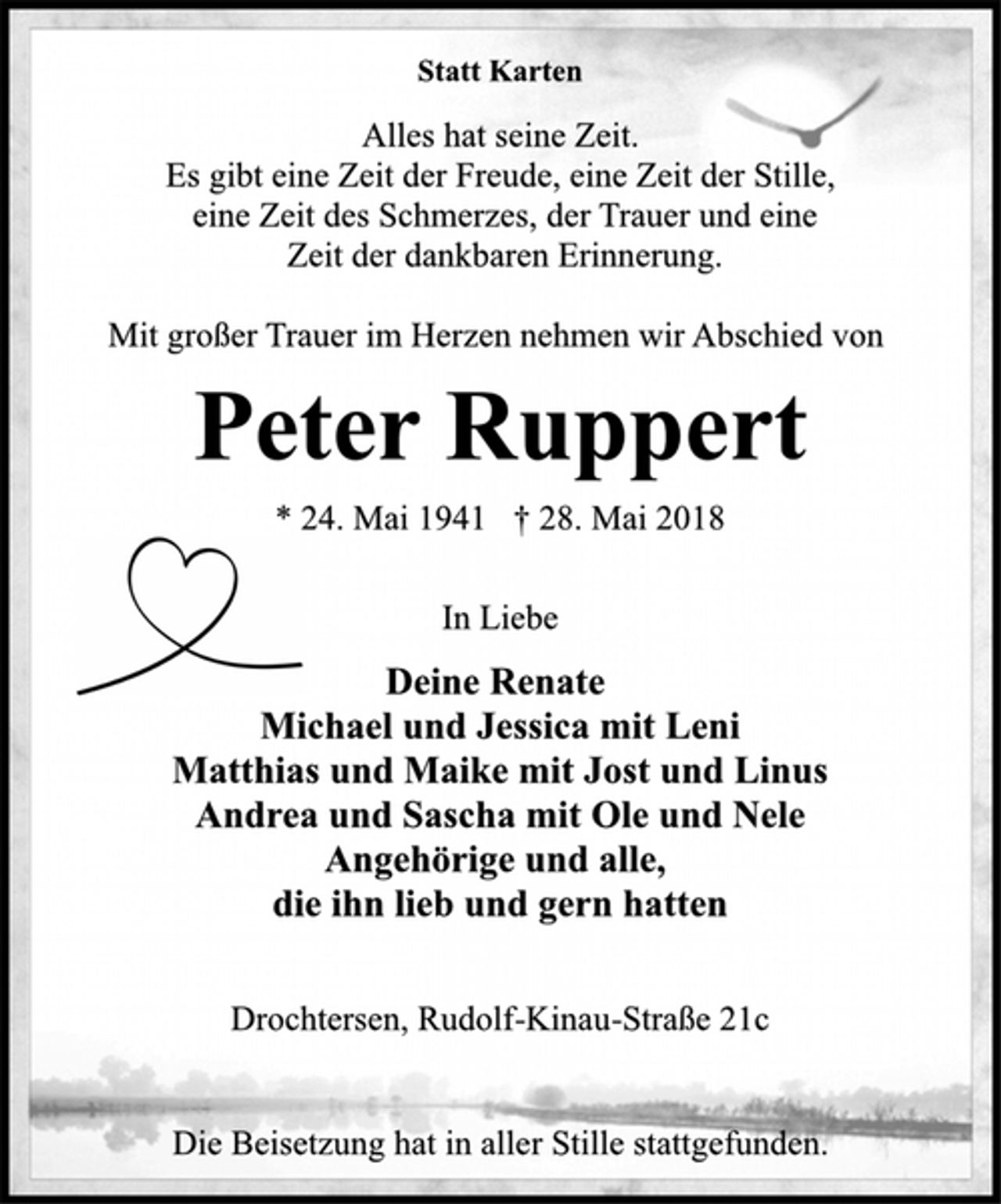 <p>Statt Karten<br />Alles hat seine Zeit.<br />Es gibt eine Zeit der Freude, eine Zeit der Stille,<br />eine Zeit des Schmerzes, der Trauer und eine<br />Zeit der dankbaren Erinnerung.<br />Mit großer Trauer im Herzen nehmen wir Abschied von<br />Peter Ruppert<br />* 24. Mai 1941 † 28. Mai 2018<br />In Liebe<br />Deine Renate<br />Michael und Jessica mit Leni<br />Matthias und Maike mit Jost und Linus<br />Andrea und Sascha mit Ole und Nele<br />Angehörige und alle,<br />die ihn lieb und gern hatten<br />Drochtersen, Rudolf-Kinau-Straße 21c<br />Die Beisetzung hat in aller Stille stattgefunden.</p>