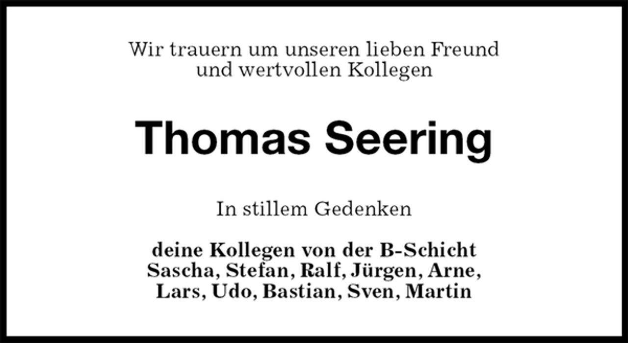 <p>Wir trauern um unseren lieben Freund<br />und wertvollen Kollegen<br />Thomas Seering<br />In stillem Gedenken</p><p>deine Kollegen von der B-Schicht<br />Sascha, Stefan, Ralf, Jürgen, Arne,<br />Lars, Udo, Bastian, Sven, Martin</p>