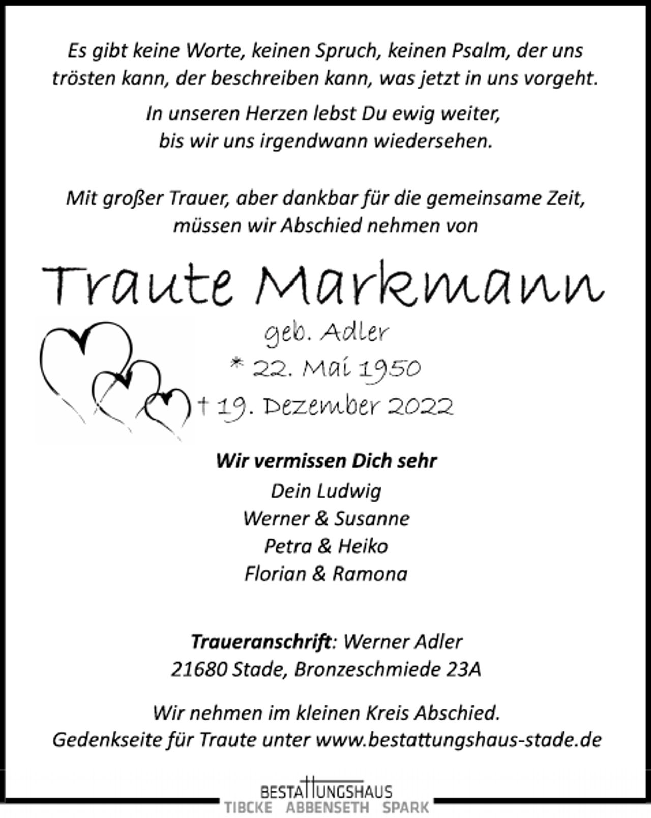 <p>Es gibt keine Worte, keinen Spruch, keinen Psalm, der uns<br />trösten kann, der beschreiben kann, was jetzt in uns vorgeht.<br />In unseren Herzen lebst Du ewig weiter,<br />bis wir uns irgendwann wiedersehen.<br />Mit großer Trauer, aber dankbar für die gemeinsame Zeit,<br />müssen wir Abschied nehmen von<br />Traute Markmann<br />geb. Adler<br />* 22. Mai 1950<br />† 19. Dezember 2022<br />Wir vermissen Dich sehr<br />Dein Ludwig<br />Werner &amp; Susanne<br />Petra &amp; Heiko<br />Florian &amp; Ramona<br />Traueranschrift: Werner Adler<br />21680 Stade, Bronzeschmiede 23A<br />Wir nehmen im kleinen Kreis Abschied.<br />Gedenkseite für Traute unter www.bestattungshaus­stade.de</p>