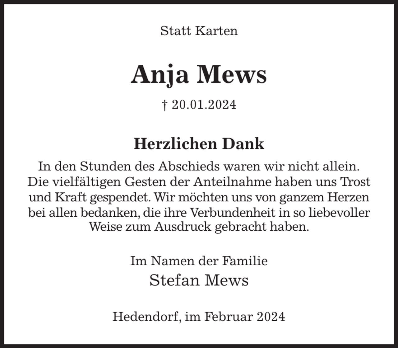 <p>Statt Karten<br />Anja Mews<br />† 20.01.2024<br />Herzlichen Dank<br />In den Stunden des Abschieds waren wir nicht allein.<br />Die vielfältigen Gesten der Anteilnahme haben uns Trost und Kraft gespendet. Wir möchten uns von ganzem Herzen bei allen bedanken, die ihre Verbundenheit in so liebevoller Weise zum Ausdruck gebracht haben.<br />Im Namen der Familie<br />Stefan Mews<br />Hedendorf, im Februar 2024</p>