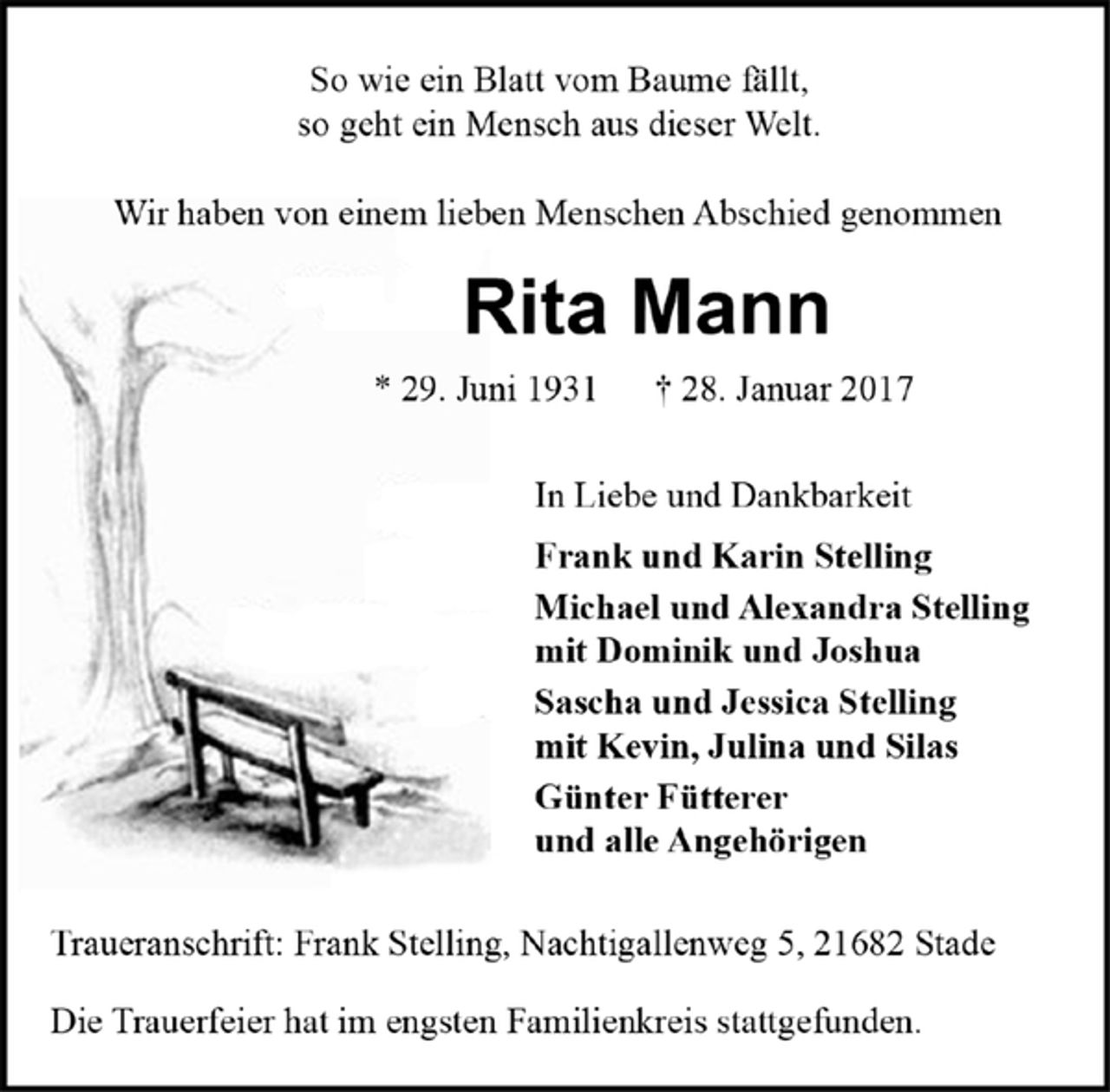 <p>So wie ein Blatt vom Baume fällt,<br />so geht ein Mensch aus dieser Welt.<br />Wir haben von einem lieben Menschen Abschied genommen<br />Rita Mann<br />* 29. Juni 1931 † 28. Januar 2017<br />In Liebe und Dankbarkeit<br />Frank und Karin Stelling<br />Michael und Alexandra Stelling<br />mit Dominik und Joshua<br />Sascha und Jessica Stelling<br />mit Kevin, Julina und Silas<br />Günter Fütterer<br />und alle Angehörigen<br />Traueranschrift: Frank Stelling, Nachtigallenweg 5, 21682 Stade<br />Die Trauerfeier hat im engsten Familienkreis stattgefunden.</p>