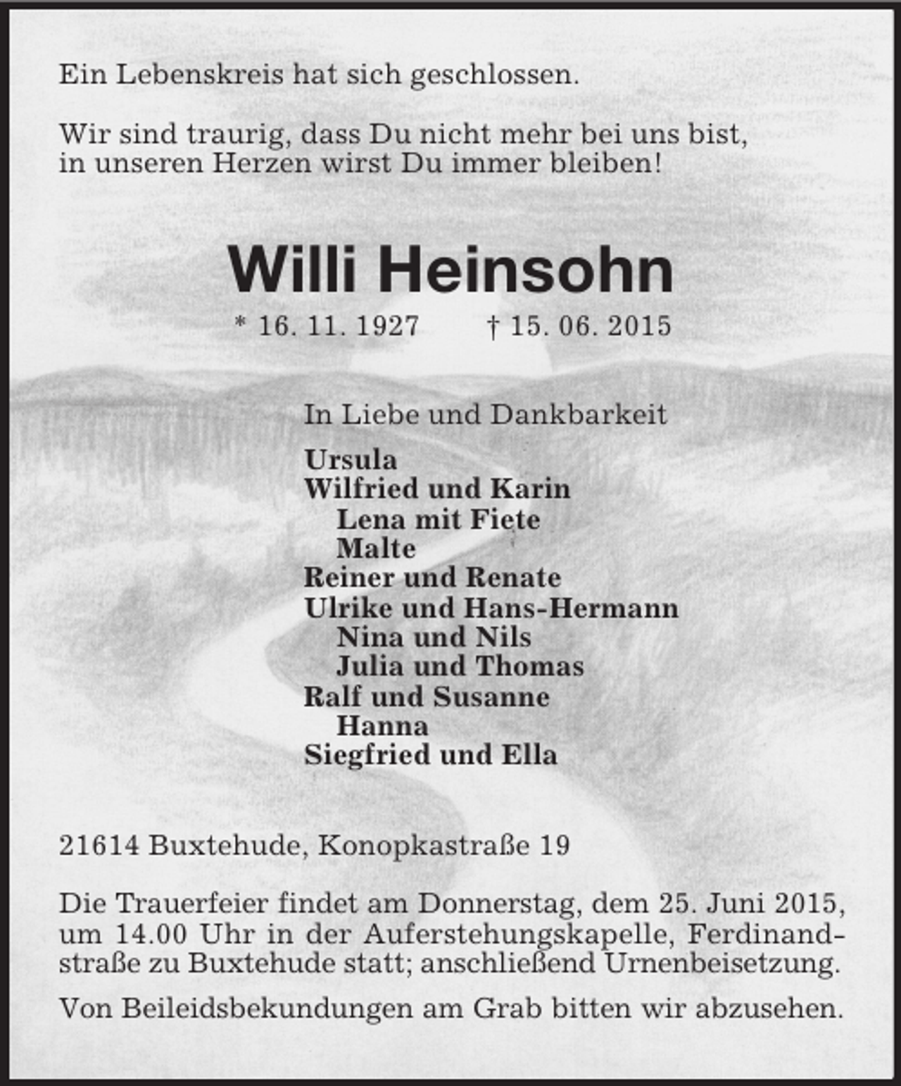 <p>Ein Lebenskreis hat sich geschlossen.</p><p>Wir sind traurig, dass Du nicht mehr bei uns bist,<br />in unseren Herzen wirst Du immer bleiben!<br />Willi Heinsohn<br />* 16. 11. 1927 † 15. 06. 2015<br />In Liebe und Dankbarkeit<br />Ursula<br />Wilfried und Karin<br />Lena mit Fiete<br />Malte<br />Reiner und Renate<br />Ulrike und Hans-Hermann<br />Nina und Nils<br />Julia und Thomas<br />Ralf und Susanne<br />Hanna<br />Siegfried und Ella<br />21614 Buxtehude, Konopkastraße 19</p><p>Die Trauerfeier findet am Donnerstag, dem 25. Juni 2015,<br />um 14.00 Uhr in der Auferstehungskapelle, Ferdinandstraße zu Buxtehude statt; anschließend Urnenbeisetzung.<br />Von Beileidsbekundungen am Grab bitten wir abzusehen.</p>
