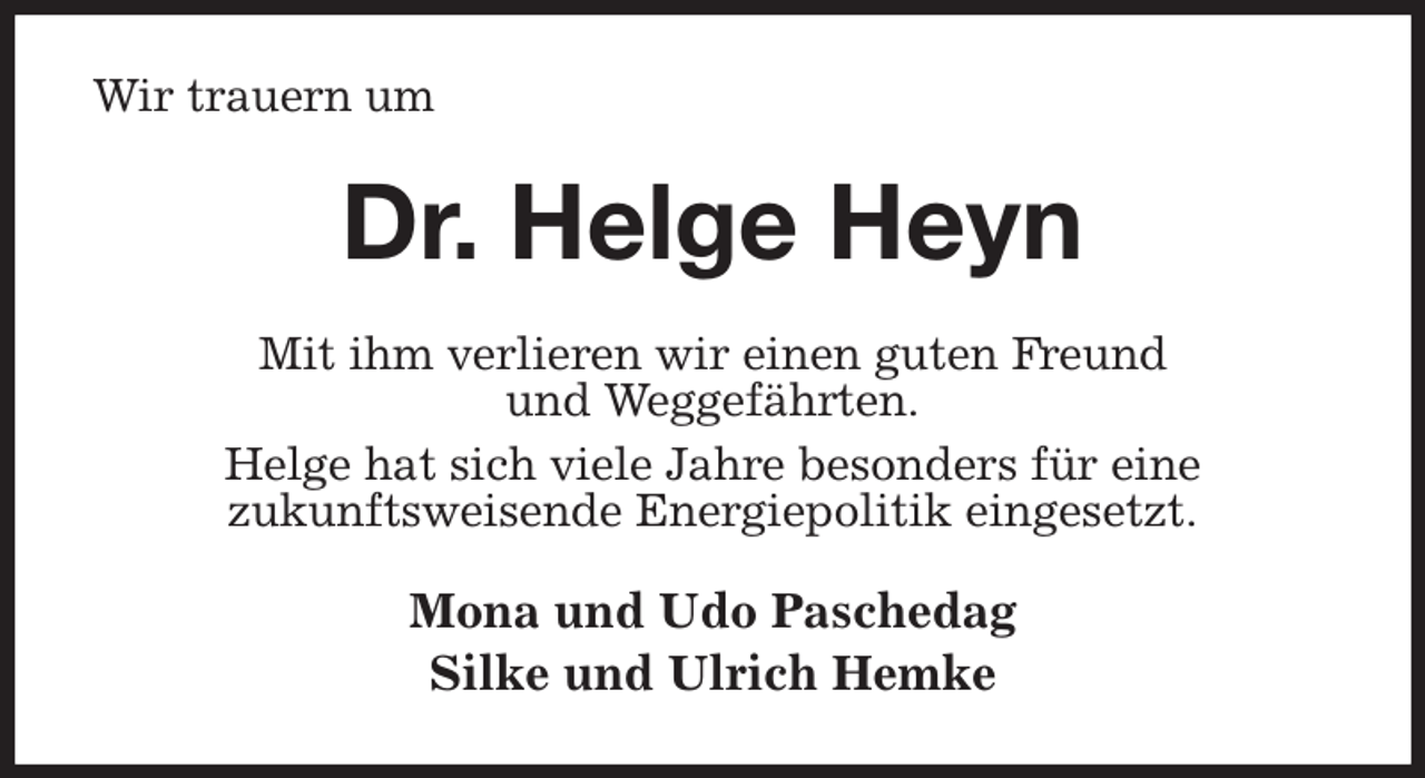 <p>Wir trauern um<br />Dr. Helge Heyn<br />Mit ihm verlieren wir einen guten Freund<br />und Weggefährten.<br />Helge hat sich viele Jahre besonders für eine<br />zukunftsweisende Energiepolitik eingesetzt.<br />Mona und Udo Paschedag<br />Silke und Ulrich Hemke</p>