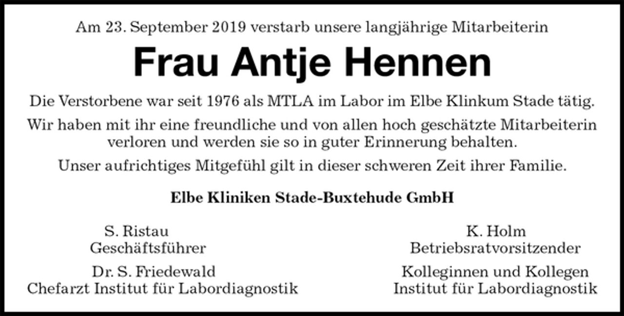 <p>Am 23. September 2019 verstarb unsere langjährige Mitarbeiterin<br />Frau Antje Hennen<br />Die Verstorbene war seit 1976 als MTLA im Labor im Elbe Klinkum Stade tätig.<br />Wir haben mit ihr eine freundliche und von allen hoch geschätzte Mitarbeiterin verloren und werden sie so in guter Erinnerung behalten.<br />Unser aufrichtiges Mitgefühl gilt in dieser schweren Zeit ihrer Familie.<br />Elbe Kliniken Stade-Buxtehude GmbH</p><p>S. Ristau K. Holm<br />Geschäftsführer Betriebsratvorsitzender<br />Dr. S. Friedewald Kolleginnen und Kollegen<br />Chefarzt Institut für Labordiagnostik Institut für Labordiagnostik</p>