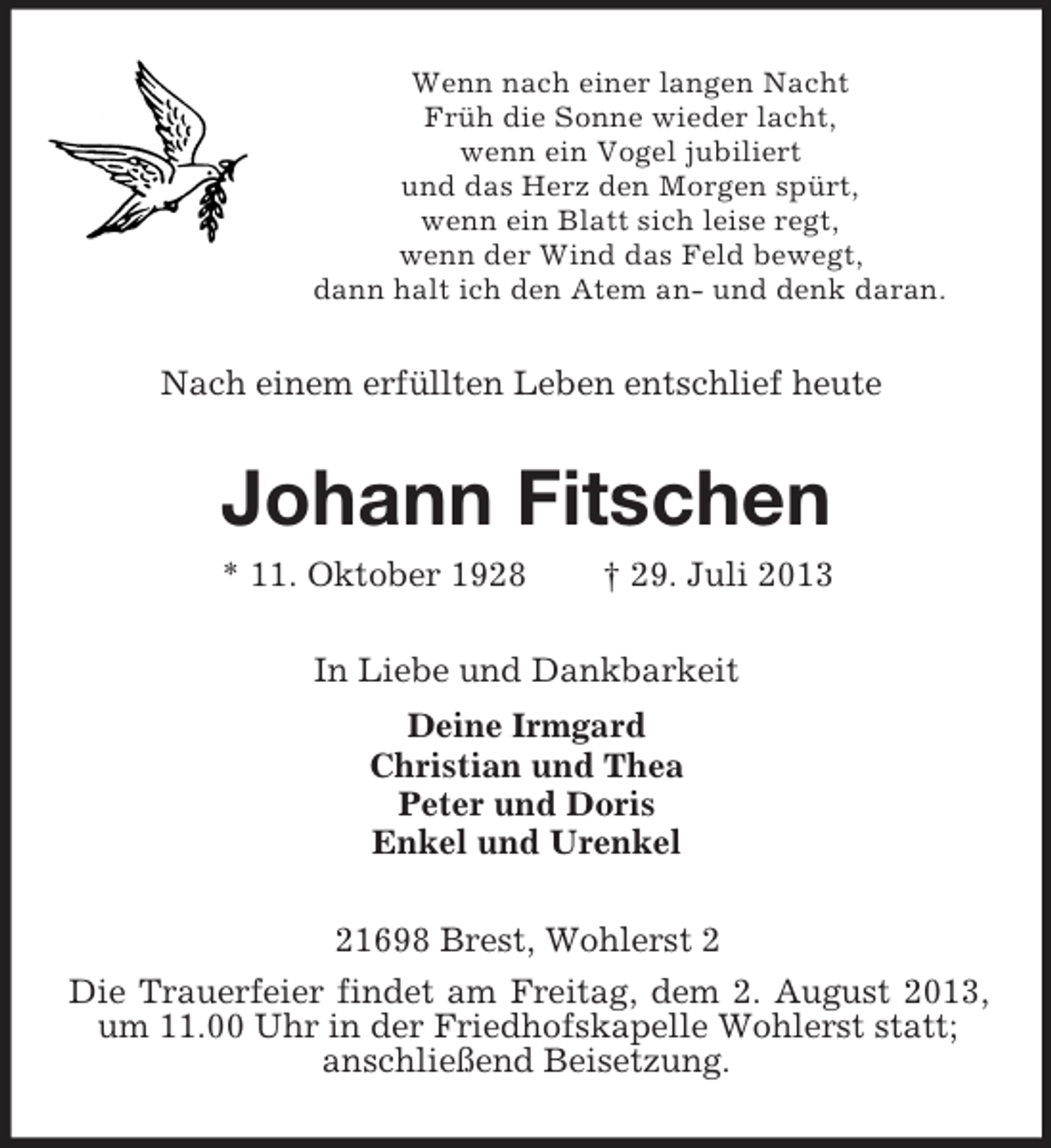 <p>Wenn nach einer langen Nacht<br />Früh die Sonne wieder lacht,<br />wenn ein Vogel jubiliert<br />und das Herz den Morgen spürt,<br />wenn ein Blatt sich leise regt,<br />wenn der Wind das Feld bewegt,<br />dann halt ich den Atem an- und denk daran.</p><p>Nach einem erfüllten Leben entschlief heute</p><p>Johann Fitschen<br />* 11. Oktober 1928</p><p>† 29. Juli 2013</p><p>In Liebe und Dankbarkeit<br />Deine Irmgard<br />Christian und Thea<br />Peter und Doris<br />Enkel und Urenkel<br />21698 Brest, Wohlerst 2<br />Die Trauerfeier findet am Freitag, dem 2. August 2013,<br />um 11.00 Uhr in der Friedhofskapelle Wohlerst statt;<br />anschließend Beisetzung.</p>
