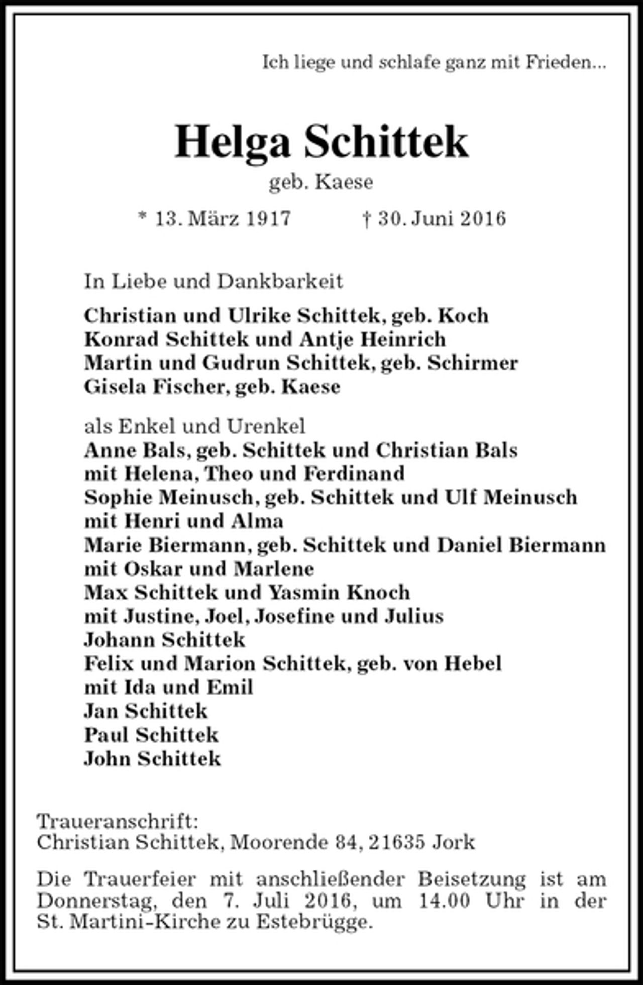 <p>Ich liege und schlafe ganz mit Frieden...<br />Helga Schittek<br />geb. Kaese<br />* 13. März 1917 † 30. Juni 2016<br />In Liebe und Dankbarkeit<br />Christian und Ulrike Schittek, geb. Koch<br />Konrad Schittek und Antje Heinrich<br />Martin und Gudrun Schittek, geb. Schirmer<br />Gisela Fischer, geb. Kaese<br />als Enkel und Urenkel<br />Anne Bals, geb. Schittek und Christian Bals<br />mit Helena, Theo und Ferdinand<br />Sophie Meinusch, geb. Schittek und Ulf Meinusch<br />mit Henri und Alma<br />Marie Biermann, geb. Schittek und Daniel Biermann<br />mit Oskar und Marlene<br />Max Schittek und Yasmin Knoch<br />mit Justine, Joel, Josefine und Julius<br />Johann Schittek<br />Felix und Marion Schittek, geb. von Hebel<br />mit Ida und Emil<br />Jan Schittek<br />Paul Schittek<br />John Schittek<br />Traueranschrift:<br />Christian Schittek, Moorende 84, 21635 Jork<br />Die Trauerfeier mit anschließender Beisetzung ist am Donnerstag, den 7. Juli 2016, um 14.00 Uhr in der<br />St. Martini-Kirche zu Estebrügge.</p>