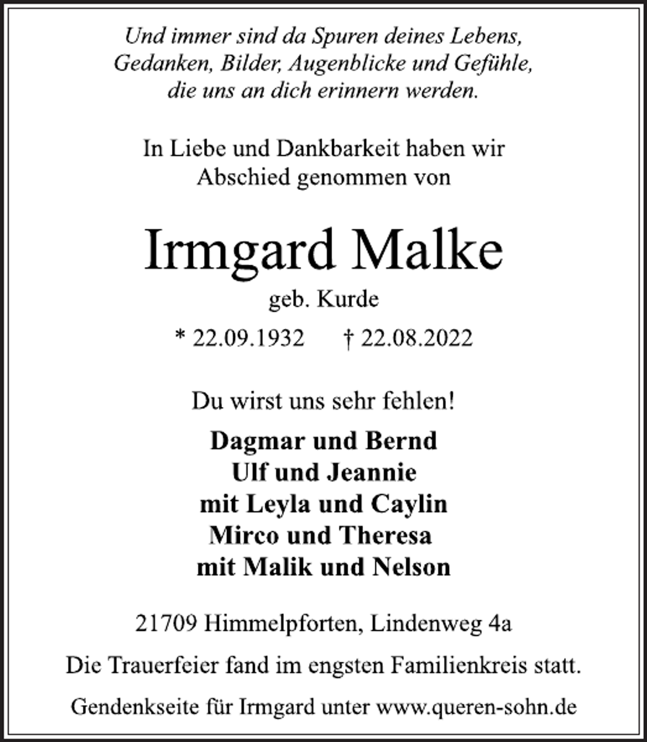 <p>Und immer sind da Spuren deines Lebens,<br />Gedanken, Bilder, Augenblicke und Gefühle,<br />die uns an dich erinnern werden.<br />In Liebe und Dankbarkeit haben wir<br />Abschied genommen von<br />Irmgard Malke<br />geb. Kurde<br />* 22.09.1932 † 22.08.2022<br />Du wirst uns sehr fehlen!<br />Dagmar und Bernd<br />Ulf und Jeannie<br />mit Leyla und Caylin<br />Mirco und Theresa<br />mit Malik und Nelson<br />21709 Himmelpforten, Lindenweg 4a<br />Die Trauerfeier fand im engsten Familienkreis statt.<br />Gendenkseite für Irmgard unter www.queren-sohn.de</p>