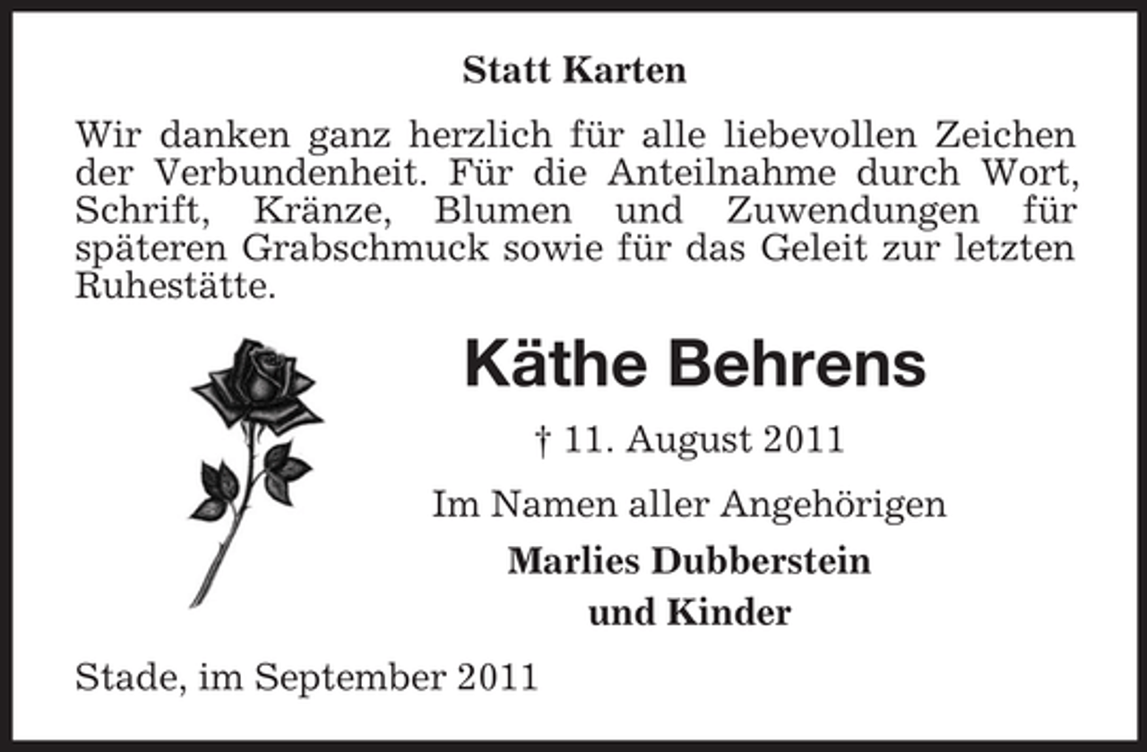 <p>Statt Karten<br />Wir danken ganz herzlich für alle liebevollen Zeichen der Verbundenheit. Für die Anteilnahme durch Wort, Schrift, Kränze, Blumen und Zuwendungen für<br />späteren Grabschmuck sowie für das Geleit zur letzten Ruhestätte.<br />Käthe Behrens<br />† 11. August 2011<br />Im Namen aller Angehörigen<br />Marlies Dubberstein<br />und Kinder<br />Stade, im September 2011</p>