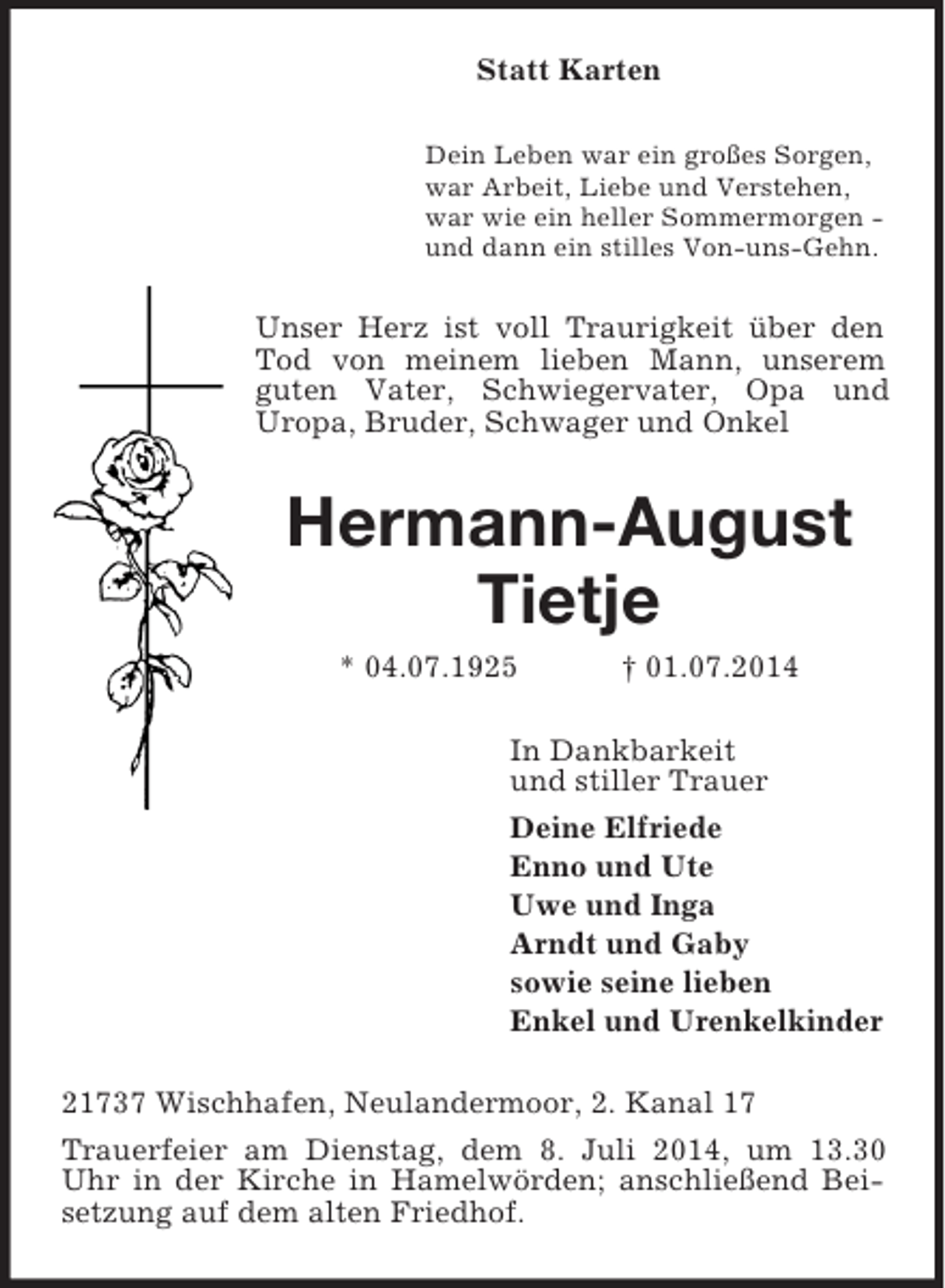 <p>Statt Karten<br />Dein Leben war ein großes Sorgen,<br />war Arbeit, Liebe und Verstehen,<br />war wie ein heller Sommermorgen -<br />und dann ein stilles Von-uns-Gehn.<br />Unser Herz ist voll Traurigkeit über den Tod von meinem lieben Mann, unserem guten Vater, Schwiegervater, Opa und Uropa, Bruder, Schwager und Onkel<br />Hermann-August Tietje<br />* 04.07.1925 † 01.07.2014<br />In Dankbarkeit<br />und stiller Trauer<br />Deine Elfriede<br />Enno und Ute<br />Uwe und Inga<br />Arndt und Gaby<br />sowie seine lieben<br />Enkel und Urenkelkinder<br />21737 Wischhafen, Neulandermoor, 2. Kanal 17<br />Trauerfeier am Dienstag, dem 8. Juli 2014, um 13.30 Uhr in der Kirche in Hamelwörden; anschließend Beisetzung auf dem alten Friedhof.</p>