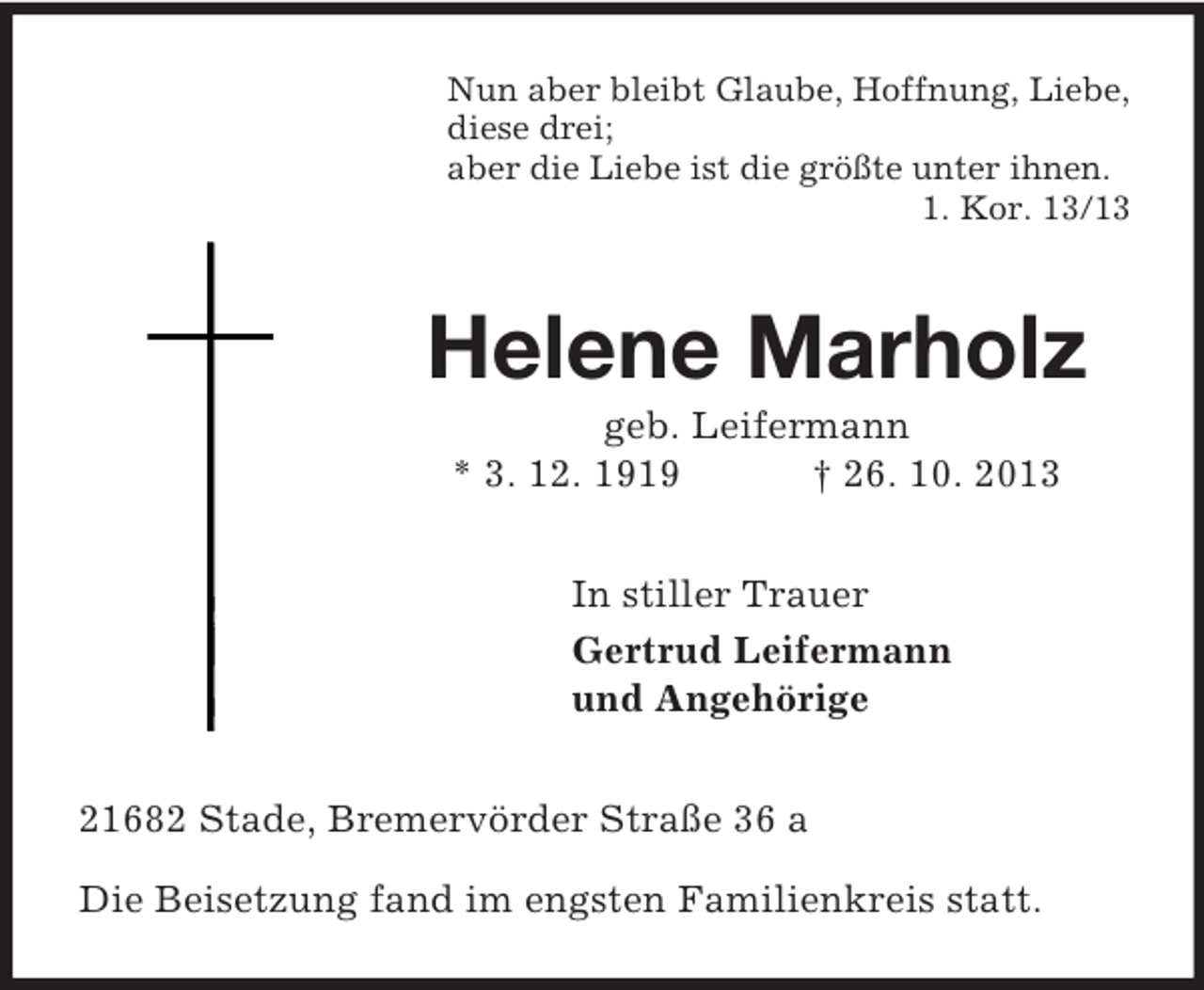 <p>Nun aber bleibt Glaube, Hoffnung, Liebe,<br />diese drei;<br />aber die Liebe ist die größte unter ihnen.<br />1. Kor. 13/13<br />Helene Marholz<br />geb. Leifermann<br />* 3. 12. 1919 † 26. 10. 2013<br />In stiller Trauer<br />Gertrud Leifermann<br />und Angehörige<br />21682 Stade, Bremervörder Straße 36 a</p><p>Die Beisetzung fand im engsten Familienkreis statt.</p>