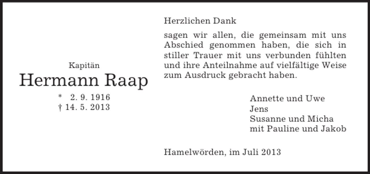 <p>Kapitän<br />Hermann Raap<br />* 2. 9. 1916<br />† 14. 5. 2013<br />Herzlichen Dank<br />sagen wir allen, die gemeinsam mit uns Abschied genommen haben, die sich in stiller Trauer mit uns verbunden fühlten und ihre Anteilnahme auf vielfältige Weise zum Ausdruck gebracht haben.<br />Annette und Uwe<br />Jens<br />Susanne und Micha<br />mit Pauline und Jakob<br />Hamelwörden, im Juli 2013</p>