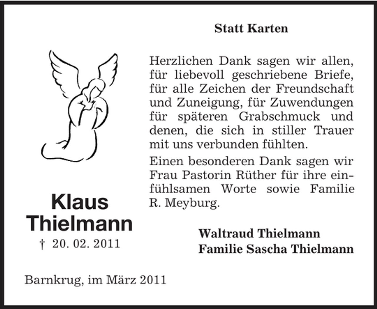<p>Statt Karten Herzlichen Dank sagen wir allen, für liebevoll geschriebene Briefe, für alle Zeichen der Freundschaft und Zuneigung, für Zuwendungen für späteren Grabschmuck und denen, die sich in stiller Trauer mit uns verbunden fühlten. Einen besonderen Dank sagen wir Frau Pastorin Rüther für ihre einfühlsamen Worte sowie Familie R. Meyburg. Waltraud Thielmann Familie Sascha Thielmann</p><p>Klaus Thielmann<br />† 20. 02. 2011</p><p>Barnkrug, im März 2011</p>