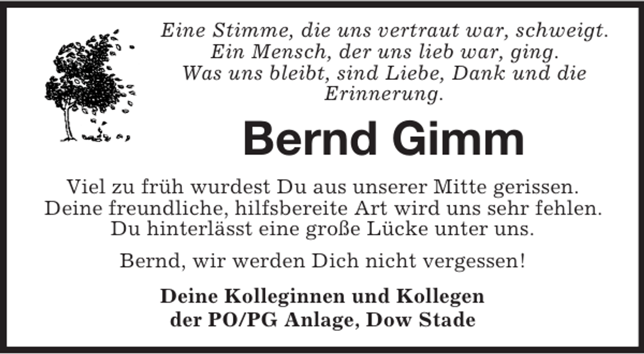 <p>Eine Stimme, die uns vertraut war, schweigt.<br />Ein Mensch, der uns lieb war, ging.<br />Was uns bleibt, sind Liebe, Dank und die<br />Erinnerung.</p><p>Bernd Gimm<br />Viel zu früh wurdest Du aus unserer Mitte gerissen.<br />Deine freundliche, hilfsbereite Art wird uns sehr fehlen.<br />Du hinterlässt eine große Lücke unter uns.<br />Bernd, wir werden Dich nicht vergessen!<br />Deine Kolleginnen und Kollegen<br />der PO/PG Anlage, Dow Stade</p>
