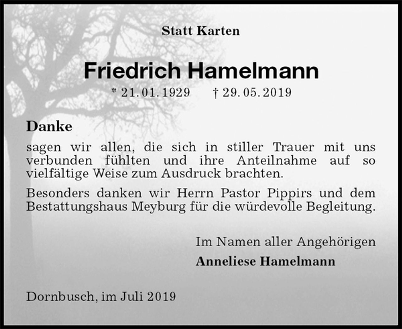<p>Statt Karten<br />Friedrich Hamelmann<br />* 21. 01. 1929 † 29. 05. 2019<br />Danke<br />sagen wir allen, die sich in stiller Trauer mit uns<br />verbunden fühlten und ihre Anteilnahme auf so<br />vielfältige Weise zum Ausdruck brachten.<br />Besonders danken wir Herrn Pastor Pippirs und dem Bestattungshaus Meyburg für die würdevolle Begleitung.<br />Im Namen aller Angehörigen<br />Anneliese Hamelmann<br />Dornbusch, im Juli 2019</p>