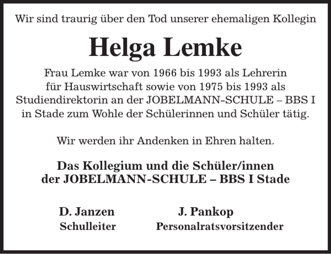 <p>Wir sind traurig über den Tod unserer ehemaligen Kollegin<br />Helga Lemke<br />Frau Lemke war von 1966 bis 1993 als Lehrerin<br />für Hauswirtschaft sowie von 1975 bis 1993 als<br />Studiendirektorin an der JOBELMANN-SCHULE - BBS I<br />in Stade zum Wohle der Schülerinnen und Schüler tätig.</p><p>Wir werden ihr Andenken in Ehren halten.<br />Das Kollegium und die Schüler/innen<br />der JOBELMANN-SCHULE - BBS I Stade</p><p>D. Janzen J. Pankop<br />Schulleiter Personalratsvorsitzender</p>