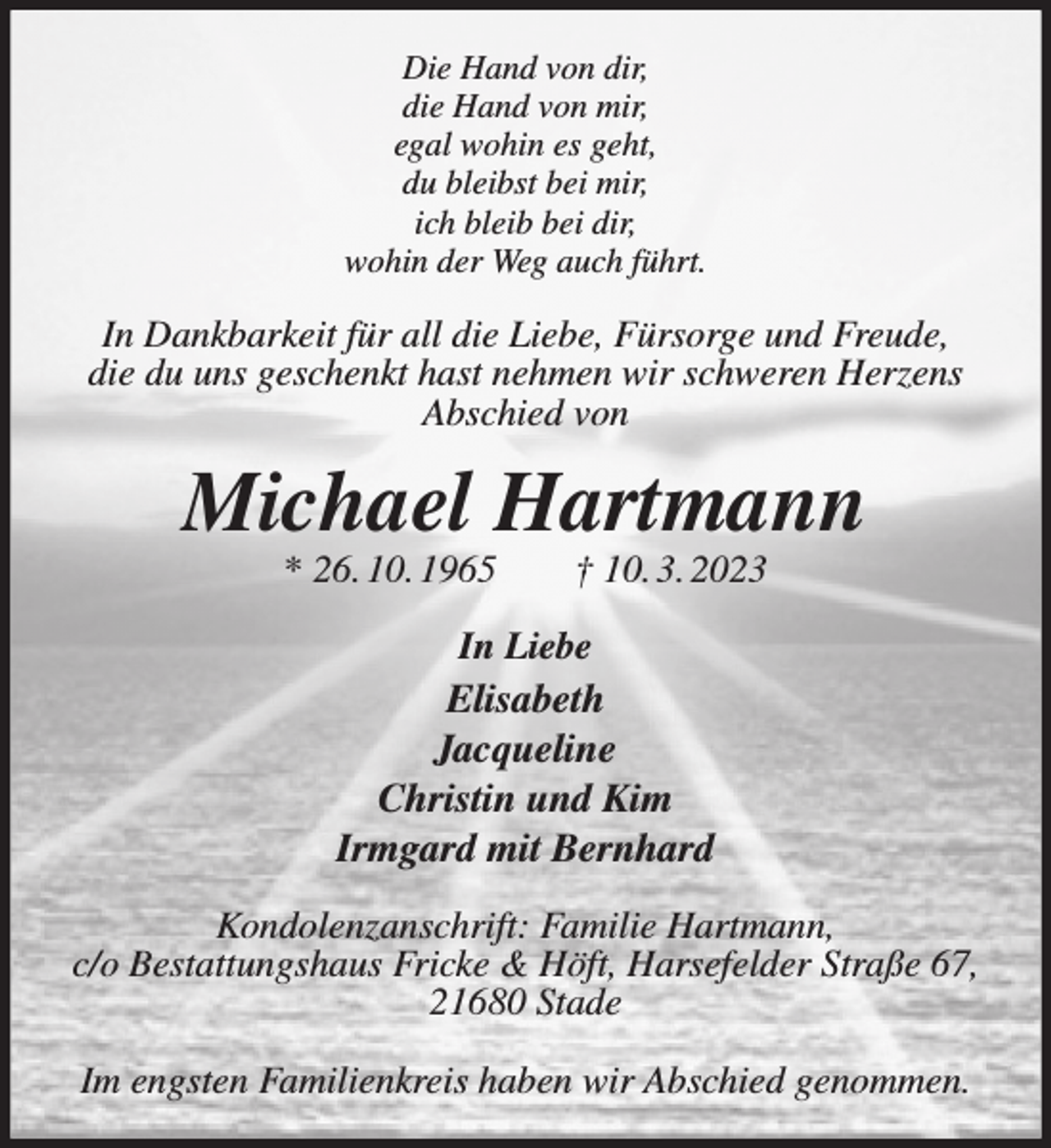<p>Die Hand von dir,<br />die Hand von mir,<br />egal wohin es geht,<br />du bleibst bei mir,<br />ich bleib bei dir,<br />wohin der Weg auch führt.<br />In Dankbarkeit für all die Liebe, Fürsorge und Freude,<br />die du uns geschenkt hast nehmen wir schweren Herzens<br />Abschied von<br />Michael Hartmann<br />* 26. 10. 1965 † 10. 3. 2023<br />In Liebe<br />Elisabeth<br />Jacqueline<br />Christin und Kim<br />Irmgard mit Bernhard<br />Kondolenzanschrift: Familie Hartmann,<br />c/o Bestattungshaus Fricke &amp; Höft, Harsefelder Straße 67, 21680 Stade</p><p>Im engsten Familienkreis haben wir Abschied genommen.</p>
