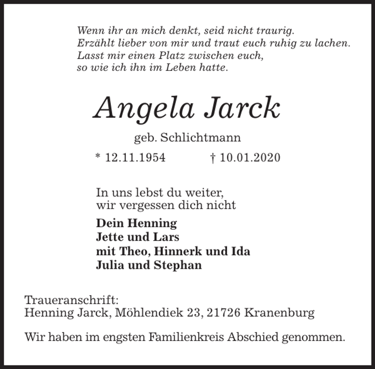 <p>Wenn ihr an mich denkt, seid nicht traurig.<br />Erzählt lieber von mir und traut euch ruhig zu lachen.<br />Lasst mir einen Platz zwischen euch,<br />so wie ich ihn im Leben hatte.<br />Angela Jarck<br />geb. Schlichtmann<br />* 12.11.1954 † 10.01.2020<br />In uns lebst du weiter,<br />wir vergessen dich nicht<br />Dein Henning<br />Jette und Lars<br />mit Theo, Hinnerk und Ida<br />Julia und Stephan<br />Traueranschrift:<br />Henning Jarck, Möhlendiek 23, 21726 Kranenburg</p>
<p>Wir haben im engsten Familienkreis Abschied genommen.</p>