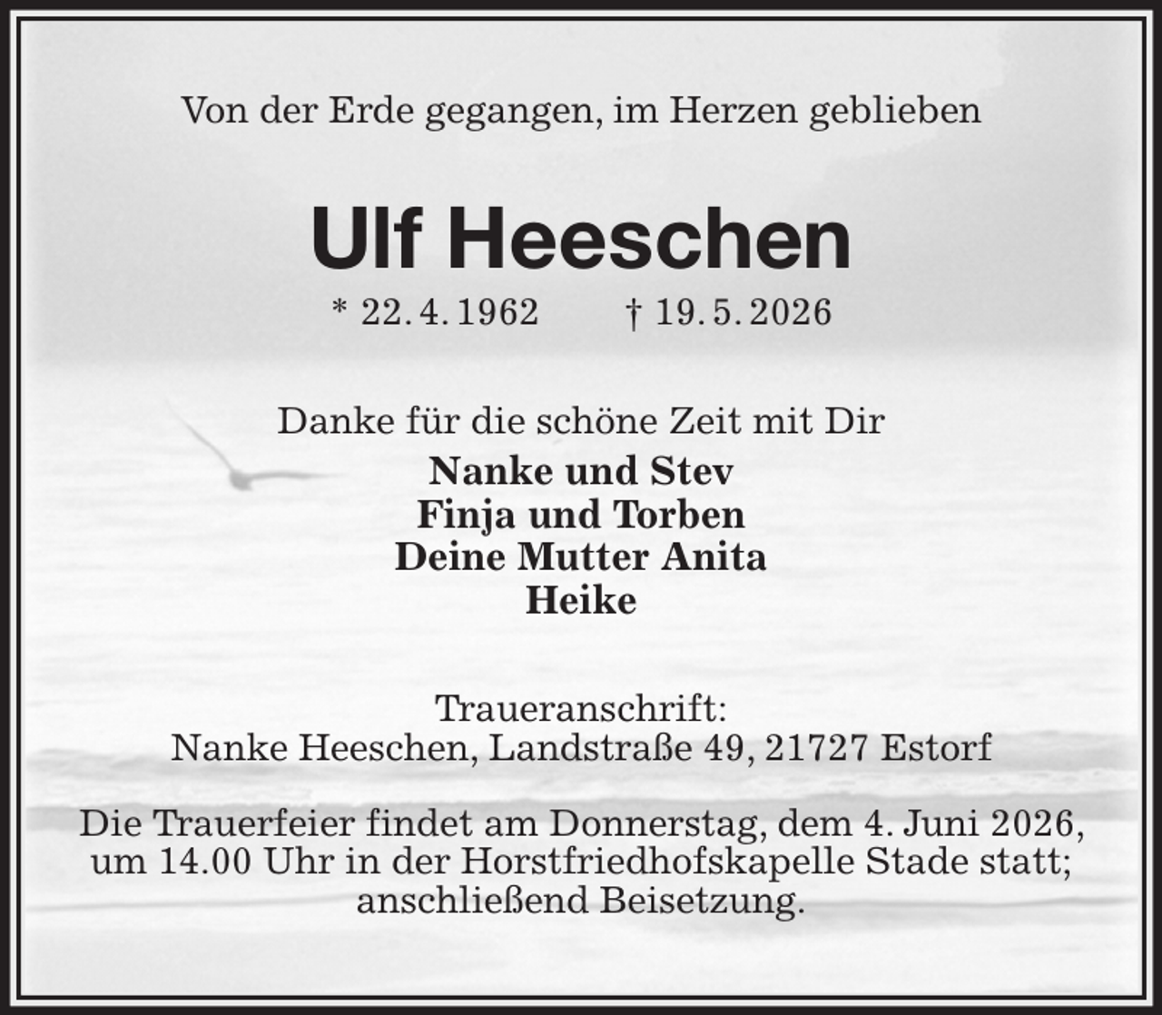 <p>Von der Erde gegangen, im Herzen geblieben<br />Ulf Heeschen<br />* 22. 4. 1962 † 19. 5. 2026<br />Danke für die schöne Zeit mit Dir<br />Nanke und Stev<br />Finja und Torben<br />Deine Mutter Anita<br />Heike<br />Traueranschrift:<br />Nanke Heeschen, Landstraße 49, 21727 Estorf</p><p>Die Trauerfeier findet am Donnerstag, dem 4. Juni 2026, um 14.00 Uhr in der Horstfriedhofskapelle Stade statt; anschließend Beisetzung.</p>