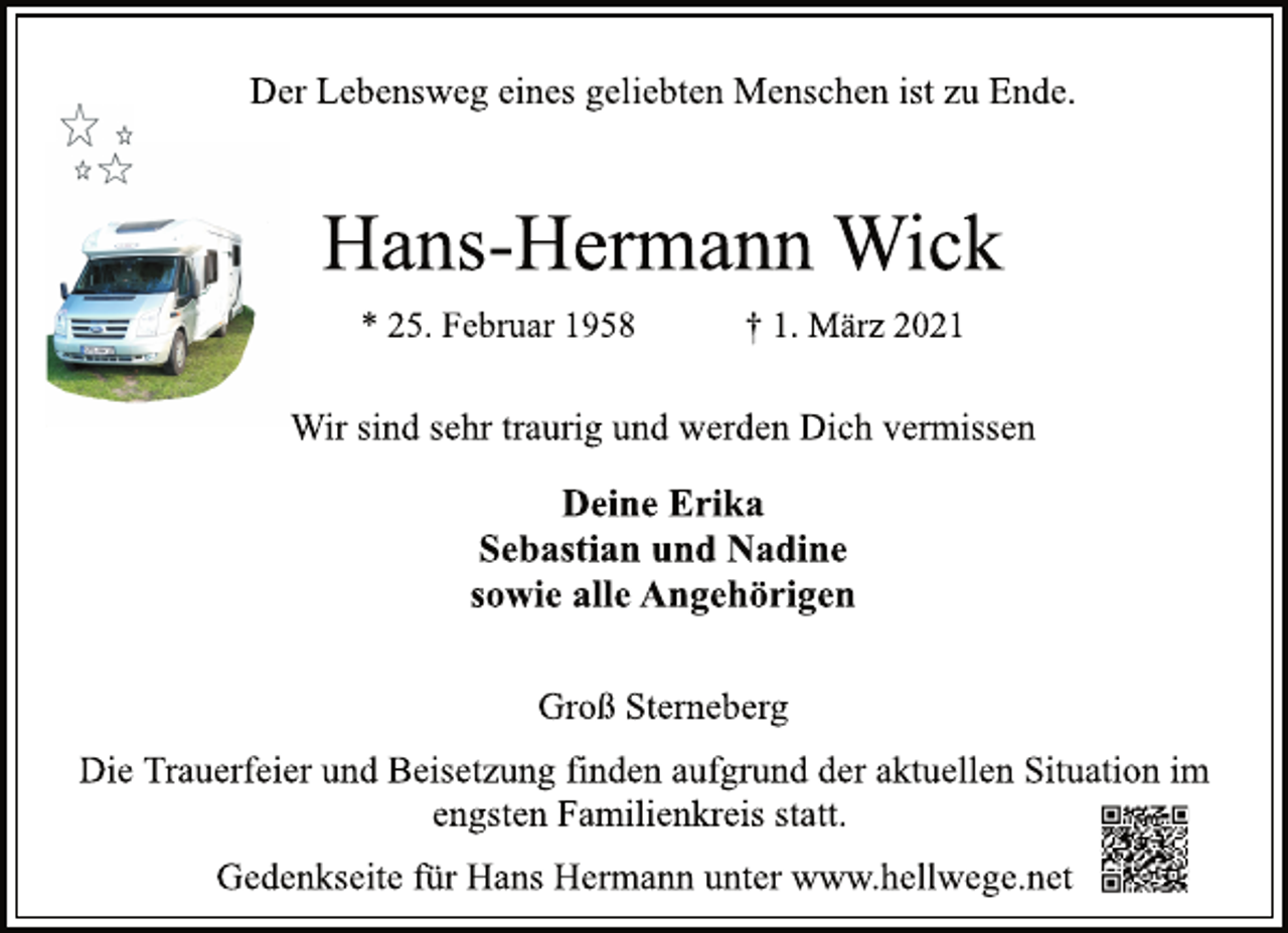 <p>Der Lebensweg eines geliebten Menschen ist zu Ende.<br />Hans-Hermann Wick<br />* 25. Februar 1958 † 1. März 2021<br />Wir sind sehr traurig und werden Dich vermissen<br />Deine Erika<br />Sebastian und Nadine<br />sowie alle Angehörigen<br />Groß Sterneberg<br />Die Trauerfeier und Beisetzung finden aufgrund der aktuellen Situation im engsten Familienkreis statt.<br />Gedenkseite für Hans Hermann unter www.hellwege.net</p>