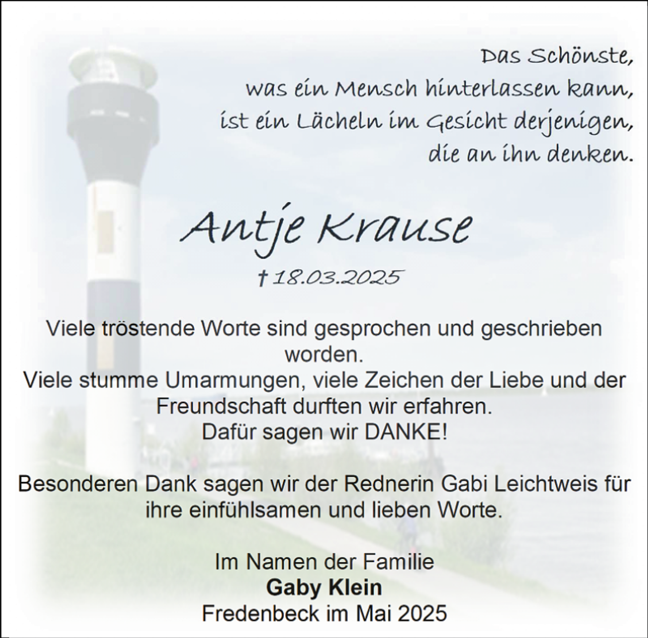 <p>Das Schönste,<br />was ein Mensch hinterlassen kann,<br />ist ein Lächeln im Gesicht derjenigen,<br />die an ihn denken.</p><p>Antje Krause<br />† 18.03.2025</p><p>Viele tröstende Worte sind gesprochen und geschrieben<br />worden.<br />Viele stumme Umarmungen, viele Zeichen der Liebe und der<br />Freundschaft durften wir erfahren.<br />Dafür sagen wir DANKE!<br />Besonderen Dank sagen wir der Rednerin Gabi Leichtweis für<br />ihre einfühlsamen und lieben Worte.<br />Im Namen der Familie<br />Gaby Klein<br />Fredenbeck im Mai 2025</p>