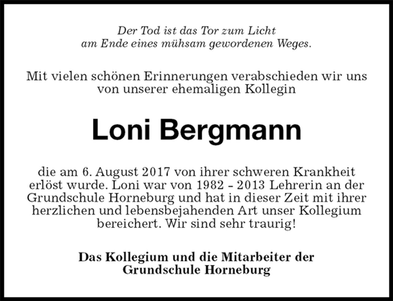 <p>Der Tod ist das Tor zum Licht<br />am Ende eines mühsam gewordenen Weges.<br />Mit vielen schönen Erinnerungen verabschieden wir uns von unserer ehemaligen Kollegin<br />Loni Bergmann<br />die am 6. August 2017 von ihrer schweren Krankheit<br />erlöst wurde. Loni war von 1982 - 2013 Lehrerin an der Grundschule Horneburg und hat in dieser Zeit mit ihrer herzlichen und lebensbejahenden Art unser Kollegium bereichert. Wir sind sehr traurig!<br />Das Kollegium und die Mitarbeiter der<br />Grundschule Horneburg</p>