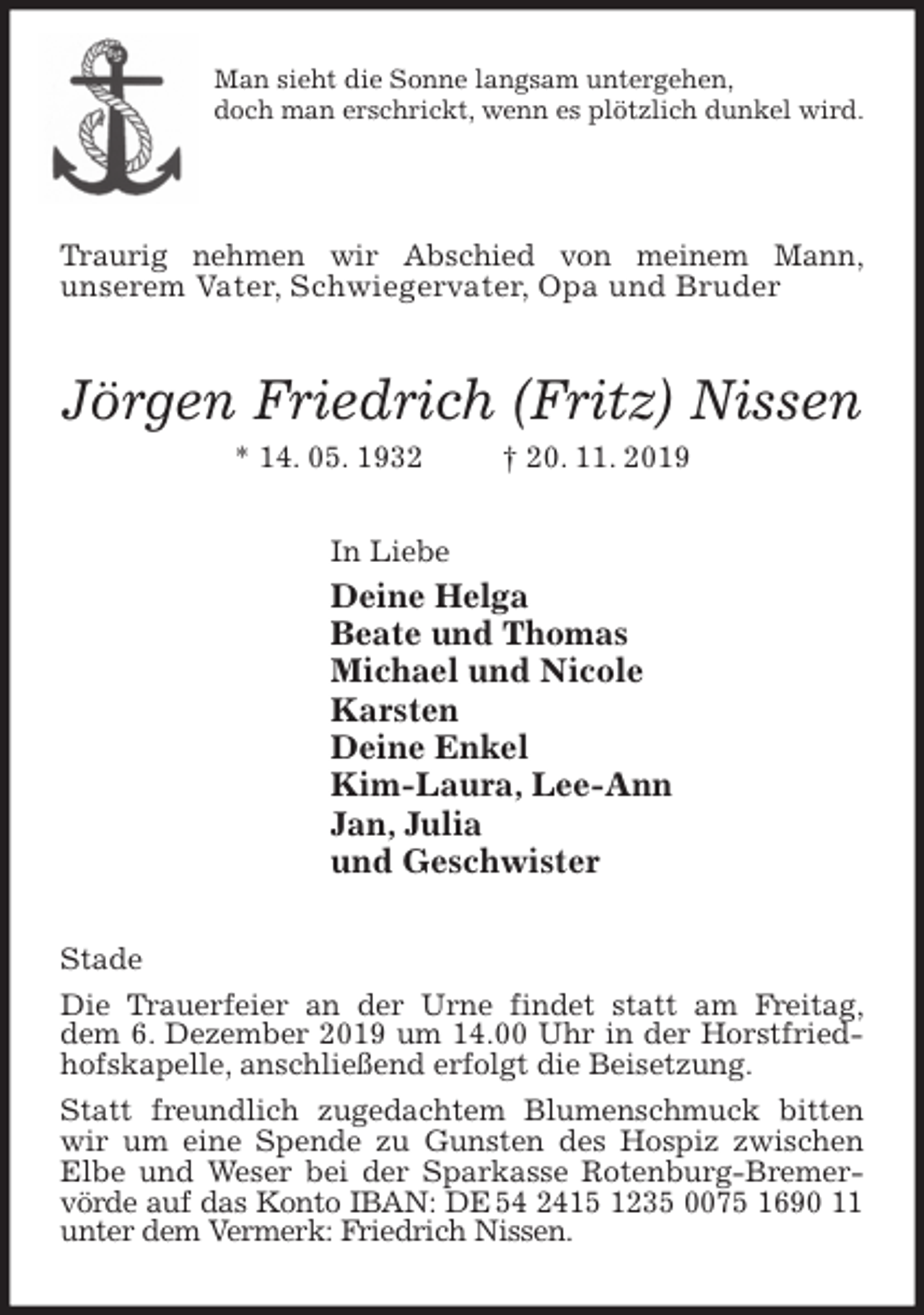 <p>Man sieht die Sonne langsam untergehen,<br />doch man erschrickt, wenn es plötzlich dunkel wird.<br />Traurig nehmen wir Abschied von meinem Mann,<br />unserem Vater, Schwiegervater, Opa und Bruder<br />Jörgen Friedrich (Fritz) Nissen<br />* 14. 05. 1932 † 20. 11. 2019<br />In Liebe<br />Deine Helga<br />Beate und Thomas<br />Michael und Nicole<br />Karsten<br />Deine Enkel<br />Kim-Laura, Lee-Ann<br />Jan, Julia<br />und Geschwister<br />Stade<br />Die Trauerfeier an der Urne findet statt am Freitag,<br />dem 6. Dezember 2019 um 14.00 Uhr in der Horstfriedhofskapelle, anschließend erfolgt die Beisetzung.<br />Statt freundlich zugedachtem Blumenschmuck bitten wir um eine Spende zu Gunsten des Hospiz zwischen Elbe und Weser bei der Sparkasse Rotenburg-Bremervörde auf das Konto IBAN: DE 54 2415 1235 0075 1690 11 unter dem Vermerk: Friedrich Nissen.</p>