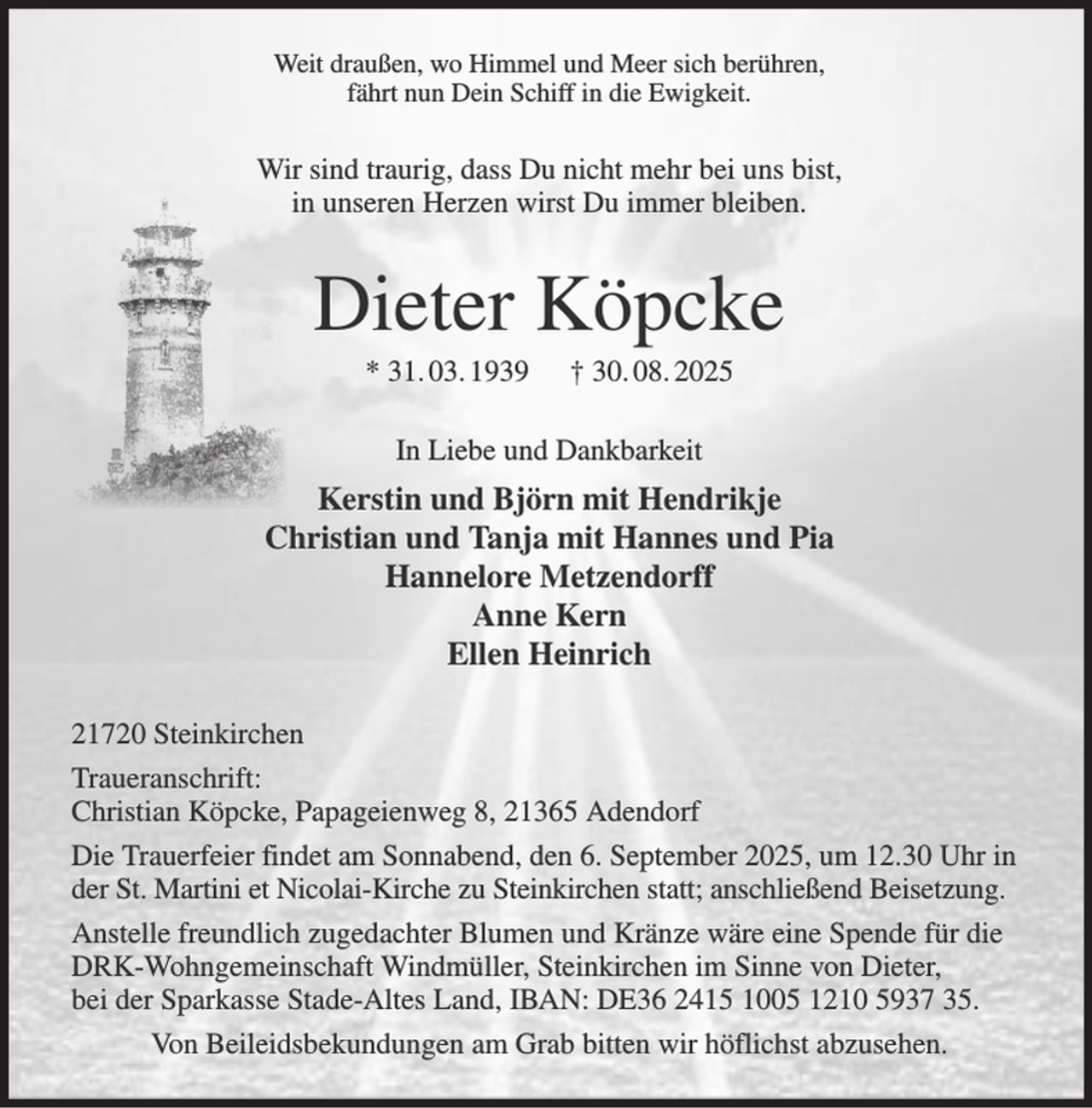 <p>Weit draußen, wo Himmel und Meer sich berühren,<br />fährt nun Dein Schiff in die Ewigkeit.</p><p>Wir sind traurig, dass Du nicht mehr bei uns bist,<br />in unseren Herzen wirst Du immer bleiben.</p><p>Dieter Köpcke<br />* 31. 03. 1939</p><p>† 30. 08. 2025</p><p>In Liebe und Dankbarkeit</p><p>Kerstin und Björn mit Hendrikje<br />Christian und Tanja mit Hannes und Pia<br />Hannelore Metzendorff<br />Anne Kern<br />Ellen Heinrich<br />21720 Steinkirchen<br />Traueranschrift:<br />Christian Köpcke, Papageienweg 8, 21365 Adendorf<br />Die Trauerfeier findet am Sonnabend, den 6. September 2025, um 12.30 Uhr in<br />der St. Martini et Nicolai-Kirche zu Steinkirchen statt; anschließend Beisetzung.<br />Anstelle freundlich zugedachter Blumen und Kränze wäre eine Spende für die<br />DRK-Wohngemeinschaft Windmüller, Steinkirchen im Sinne von Dieter,<br />bei der Sparkasse Stade-Altes Land, IBAN: DE36 2415 1005 1210 5937 35.<br />Von Beileidsbekundungen am Grab bitten wir höflichst abzusehen.</p>