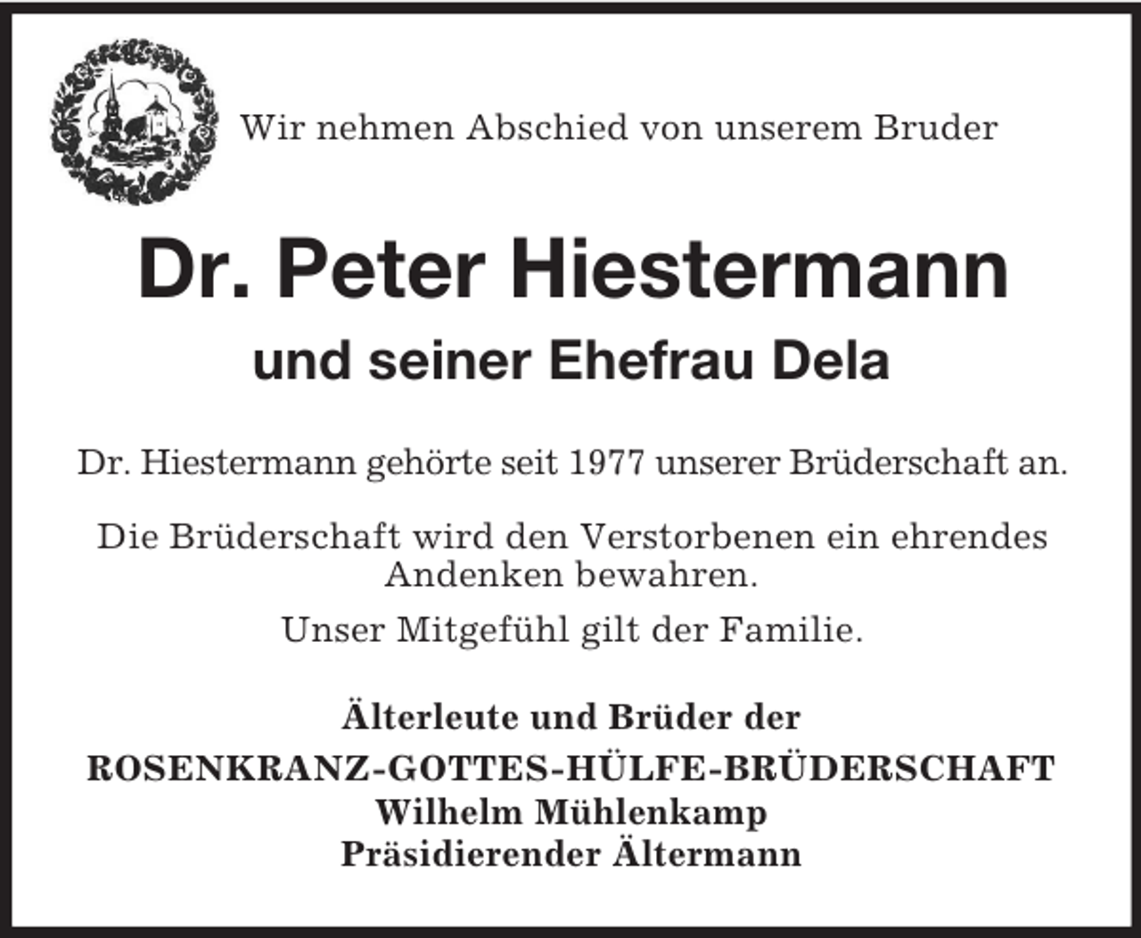 <p>Wir nehmen Abschied von unserem Bruder<br />Dr. Peter Hiestermann<br />und seiner Ehefrau Dela<br />Dr. Hiestermann gehörte seit 1977 unserer Brüderschaft an.<br />Die Brüderschaft wird den Verstorbenen ein ehrendes Andenken bewahren.<br />Unser Mitgefühl gilt der Familie.<br />Älterleute und Brüder der<br />ROSENKRANZ-GOTTES-HÜLFE-BRÜDERSCHAFT<br />Wilhelm Mühlenkamp<br />Präsidierender Ältermann</p>