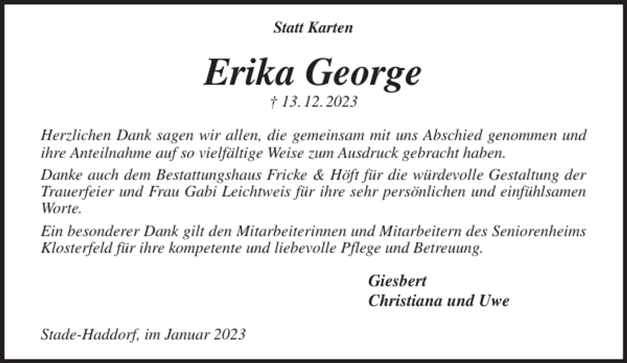 <p>Statt Karten<br />Erika George<br />† 13. 12. 2023<br />Herzlichen Dank sagen wir allen, die gemeinsam mit uns Abschied genommen und ihre Anteilnahme auf so vielfältige Weise zum Ausdruck gebracht haben.<br />Danke auch dem Bestattungshaus Fricke &amp; Höft für die würdevolle Gestaltung der Trauerfeier und Frau Gabi Leichtweis für ihre sehr persönlichen und einfühlsamen Worte.<br />Ein besonderer Dank gilt den Mitarbeiterinnen und Mitarbeitern des Seniorenheims Klosterfeld für ihre kompetente und liebevolle Pflege und Betreuung.<br />Giesbert<br />Christiana und Uwe<br />Stade-Haddorf, im Januar 2023</p>