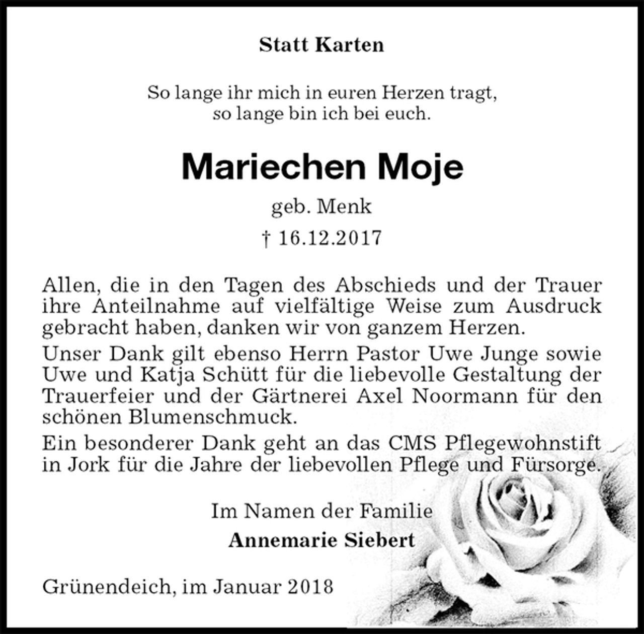 <p>Statt Karten<br />So lange ihr mich in euren Herzen tragt,<br />so lange bin ich bei euch.<br />Mariechen Moje<br />geb. Menk<br />† 16.12.2017<br />Allen, die in den Tagen des Abschieds und der Trauer ihre Anteilnahme auf vielfältige Weise zum Ausdruck gebracht haben, danken wir von ganzem Herzen.<br />Unser Dank gilt ebenso Herrn Pastor Uwe Junge sowie Uwe und Katja Schütt für die liebevolle Gestaltung der Trauerfeier und der Gärtnerei Axel Noormann für den schönen Blumenschmuck.<br />Ein besonderer Dank geht an das CMS Pflegewohnstift in Jork für die Jahre der liebevollen Pflege und Fürsorge.<br />Im Namen der Familie<br />Annemarie Siebert<br />Grünendeich, im Januar 2018</p>